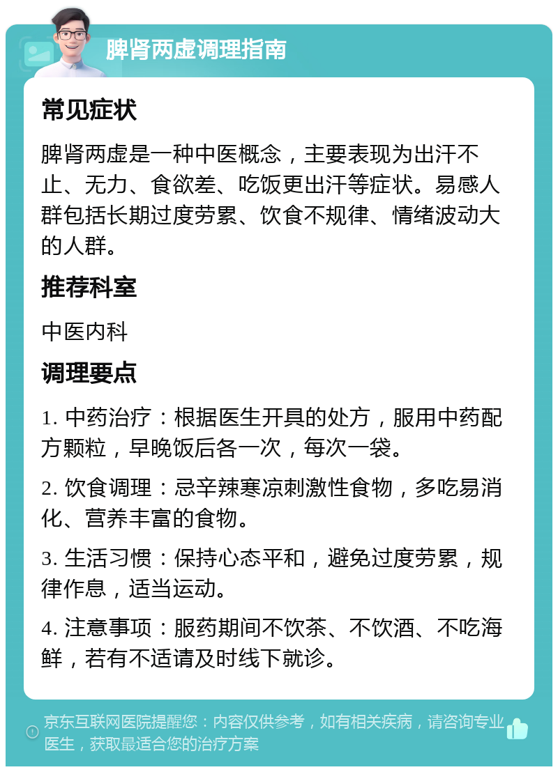 脾肾两虚调理指南 常见症状 脾肾两虚是一种中医概念，主要表现为出汗不止、无力、食欲差、吃饭更出汗等症状。易感人群包括长期过度劳累、饮食不规律、情绪波动大的人群。 推荐科室 中医内科 调理要点 1. 中药治疗：根据医生开具的处方，服用中药配方颗粒，早晚饭后各一次，每次一袋。 2. 饮食调理：忌辛辣寒凉刺激性食物，多吃易消化、营养丰富的食物。 3. 生活习惯：保持心态平和，避免过度劳累，规律作息，适当运动。 4. 注意事项：服药期间不饮茶、不饮酒、不吃海鲜，若有不适请及时线下就诊。