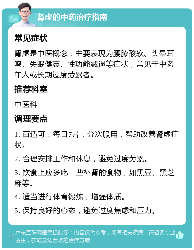 肾虚的中药治疗指南 常见症状 肾虚是中医概念，主要表现为腰膝酸软、头晕耳鸣、失眠健忘、性功能减退等症状，常见于中老年人或长期过度劳累者。 推荐科室 中医科 调理要点 1. 百适可：每日7片，分次服用，帮助改善肾虚症状。 2. 合理安排工作和休息，避免过度劳累。 3. 饮食上应多吃一些补肾的食物，如黑豆、黑芝麻等。 4. 适当进行体育锻炼，增强体质。 5. 保持良好的心态，避免过度焦虑和压力。