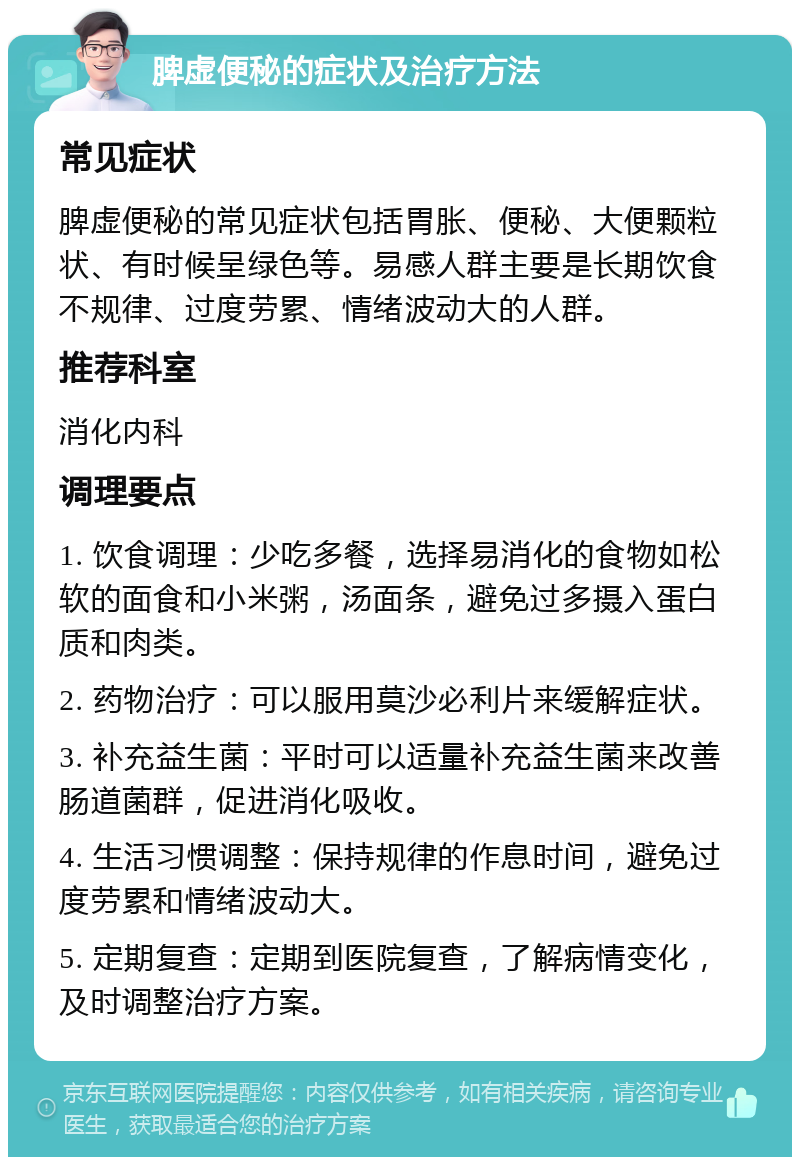 脾虚便秘的症状及治疗方法 常见症状 脾虚便秘的常见症状包括胃胀、便秘、大便颗粒状、有时候呈绿色等。易感人群主要是长期饮食不规律、过度劳累、情绪波动大的人群。 推荐科室 消化内科 调理要点 1. 饮食调理：少吃多餐，选择易消化的食物如松软的面食和小米粥，汤面条，避免过多摄入蛋白质和肉类。 2. 药物治疗：可以服用莫沙必利片来缓解症状。 3. 补充益生菌：平时可以适量补充益生菌来改善肠道菌群，促进消化吸收。 4. 生活习惯调整：保持规律的作息时间，避免过度劳累和情绪波动大。 5. 定期复查：定期到医院复查，了解病情变化，及时调整治疗方案。