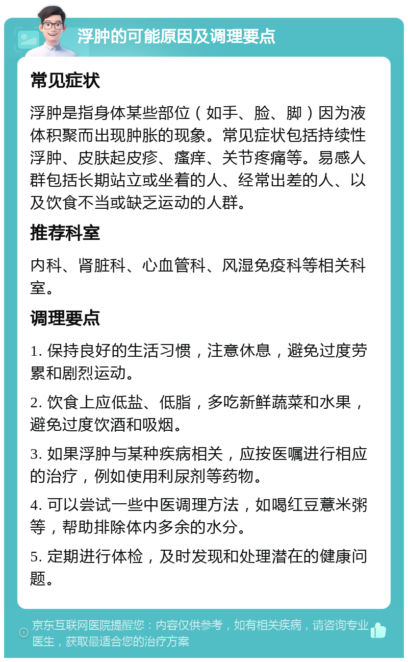 浮肿的可能原因及调理要点 常见症状 浮肿是指身体某些部位（如手、脸、脚）因为液体积聚而出现肿胀的现象。常见症状包括持续性浮肿、皮肤起皮疹、瘙痒、关节疼痛等。易感人群包括长期站立或坐着的人、经常出差的人、以及饮食不当或缺乏运动的人群。 推荐科室 内科、肾脏科、心血管科、风湿免疫科等相关科室。 调理要点 1. 保持良好的生活习惯，注意休息，避免过度劳累和剧烈运动。 2. 饮食上应低盐、低脂，多吃新鲜蔬菜和水果，避免过度饮酒和吸烟。 3. 如果浮肿与某种疾病相关，应按医嘱进行相应的治疗，例如使用利尿剂等药物。 4. 可以尝试一些中医调理方法，如喝红豆薏米粥等，帮助排除体内多余的水分。 5. 定期进行体检，及时发现和处理潜在的健康问题。