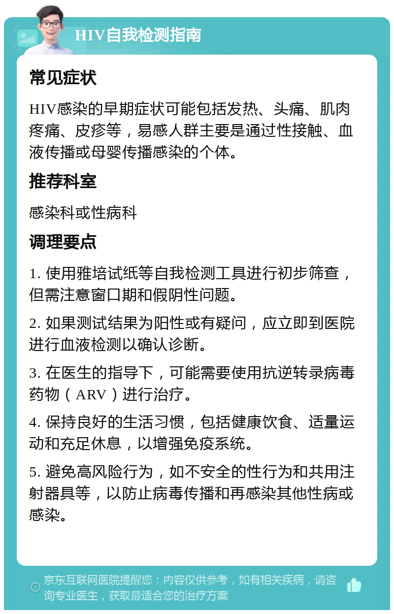 HIV自我检测指南 常见症状 HIV感染的早期症状可能包括发热、头痛、肌肉疼痛、皮疹等，易感人群主要是通过性接触、血液传播或母婴传播感染的个体。 推荐科室 感染科或性病科 调理要点 1. 使用雅培试纸等自我检测工具进行初步筛查，但需注意窗口期和假阴性问题。 2. 如果测试结果为阳性或有疑问，应立即到医院进行血液检测以确认诊断。 3. 在医生的指导下，可能需要使用抗逆转录病毒药物（ARV）进行治疗。 4. 保持良好的生活习惯，包括健康饮食、适量运动和充足休息，以增强免疫系统。 5. 避免高风险行为，如不安全的性行为和共用注射器具等，以防止病毒传播和再感染其他性病或感染。