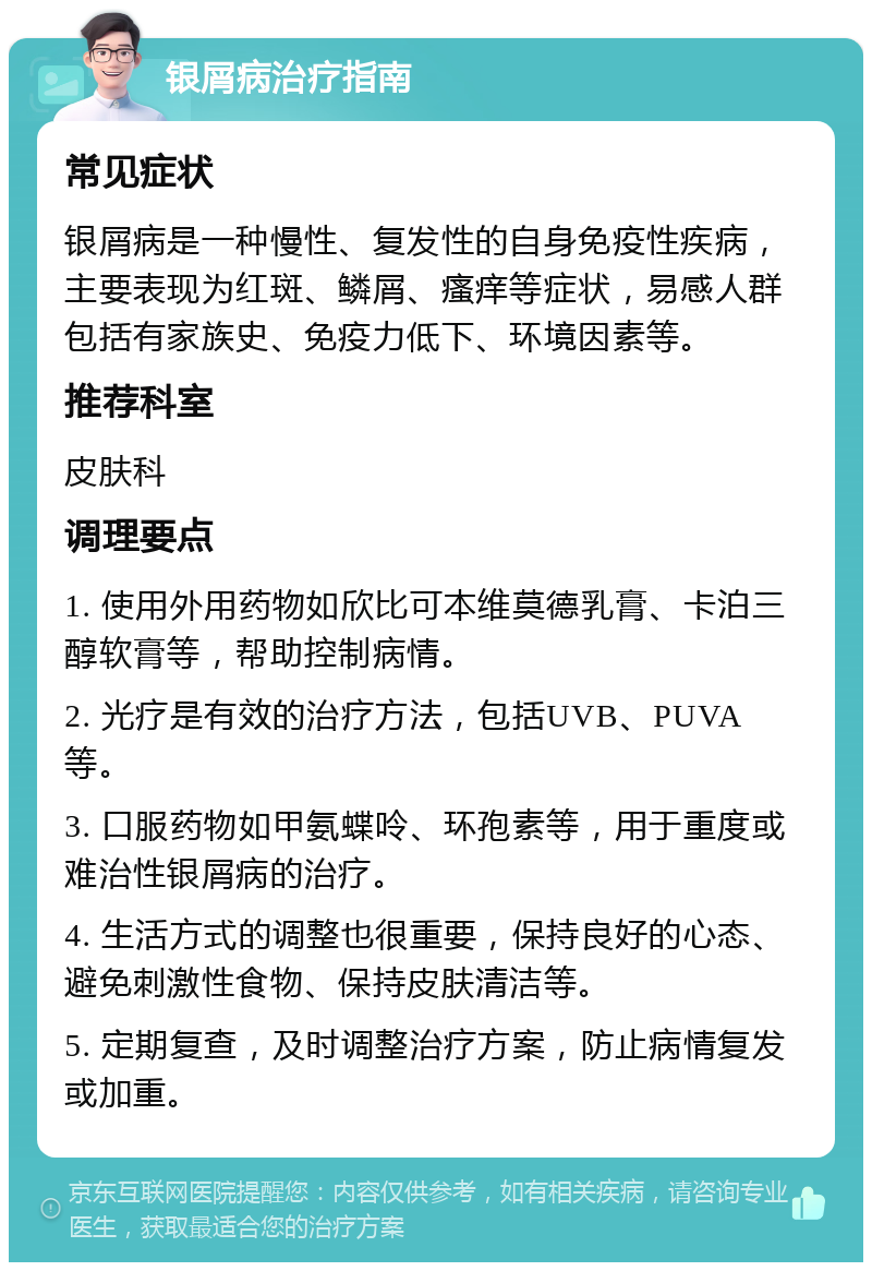 银屑病治疗指南 常见症状 银屑病是一种慢性、复发性的自身免疫性疾病，主要表现为红斑、鳞屑、瘙痒等症状，易感人群包括有家族史、免疫力低下、环境因素等。 推荐科室 皮肤科 调理要点 1. 使用外用药物如欣比可本维莫德乳膏、卡泊三醇软膏等，帮助控制病情。 2. 光疗是有效的治疗方法，包括UVB、PUVA等。 3. 口服药物如甲氨蝶呤、环孢素等，用于重度或难治性银屑病的治疗。 4. 生活方式的调整也很重要，保持良好的心态、避免刺激性食物、保持皮肤清洁等。 5. 定期复查，及时调整治疗方案，防止病情复发或加重。