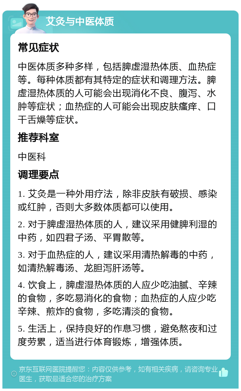 艾灸与中医体质 常见症状 中医体质多种多样，包括脾虚湿热体质、血热症等。每种体质都有其特定的症状和调理方法。脾虚湿热体质的人可能会出现消化不良、腹泻、水肿等症状；血热症的人可能会出现皮肤瘙痒、口干舌燥等症状。 推荐科室 中医科 调理要点 1. 艾灸是一种外用疗法，除非皮肤有破损、感染或红肿，否则大多数体质都可以使用。 2. 对于脾虚湿热体质的人，建议采用健脾利湿的中药，如四君子汤、平胃散等。 3. 对于血热症的人，建议采用清热解毒的中药，如清热解毒汤、龙胆泻肝汤等。 4. 饮食上，脾虚湿热体质的人应少吃油腻、辛辣的食物，多吃易消化的食物；血热症的人应少吃辛辣、煎炸的食物，多吃清淡的食物。 5. 生活上，保持良好的作息习惯，避免熬夜和过度劳累，适当进行体育锻炼，增强体质。