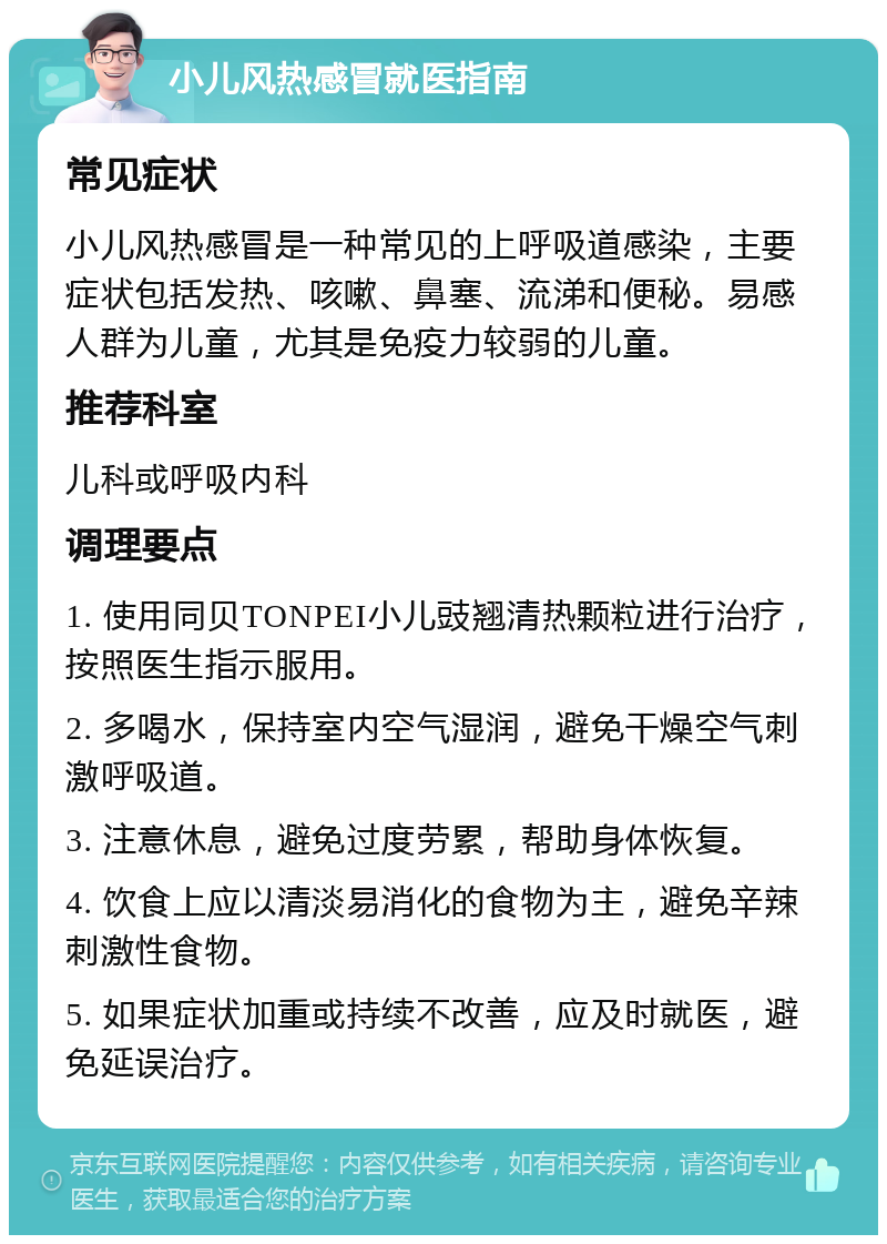 小儿风热感冒就医指南 常见症状 小儿风热感冒是一种常见的上呼吸道感染，主要症状包括发热、咳嗽、鼻塞、流涕和便秘。易感人群为儿童，尤其是免疫力较弱的儿童。 推荐科室 儿科或呼吸内科 调理要点 1. 使用同贝TONPEI小儿豉翘清热颗粒进行治疗，按照医生指示服用。 2. 多喝水，保持室内空气湿润，避免干燥空气刺激呼吸道。 3. 注意休息，避免过度劳累，帮助身体恢复。 4. 饮食上应以清淡易消化的食物为主，避免辛辣刺激性食物。 5. 如果症状加重或持续不改善，应及时就医，避免延误治疗。