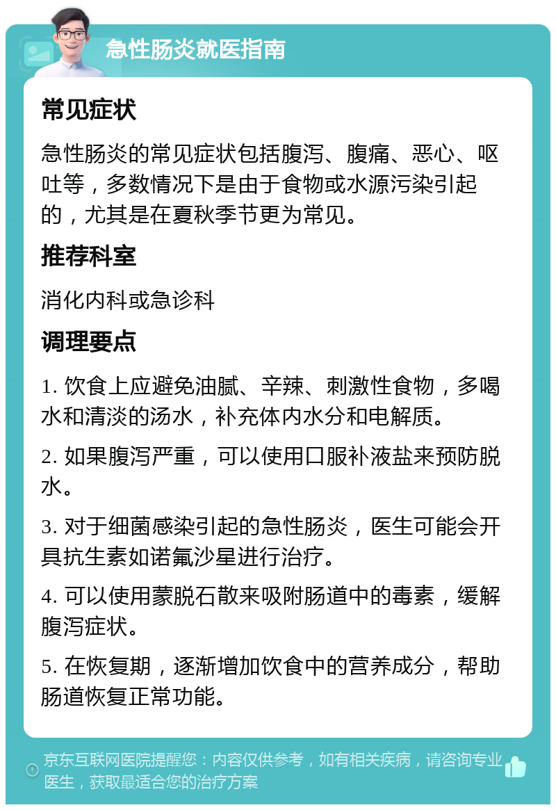 急性肠炎就医指南 常见症状 急性肠炎的常见症状包括腹泻、腹痛、恶心、呕吐等，多数情况下是由于食物或水源污染引起的，尤其是在夏秋季节更为常见。 推荐科室 消化内科或急诊科 调理要点 1. 饮食上应避免油腻、辛辣、刺激性食物，多喝水和清淡的汤水，补充体内水分和电解质。 2. 如果腹泻严重，可以使用口服补液盐来预防脱水。 3. 对于细菌感染引起的急性肠炎，医生可能会开具抗生素如诺氟沙星进行治疗。 4. 可以使用蒙脱石散来吸附肠道中的毒素，缓解腹泻症状。 5. 在恢复期，逐渐增加饮食中的营养成分，帮助肠道恢复正常功能。