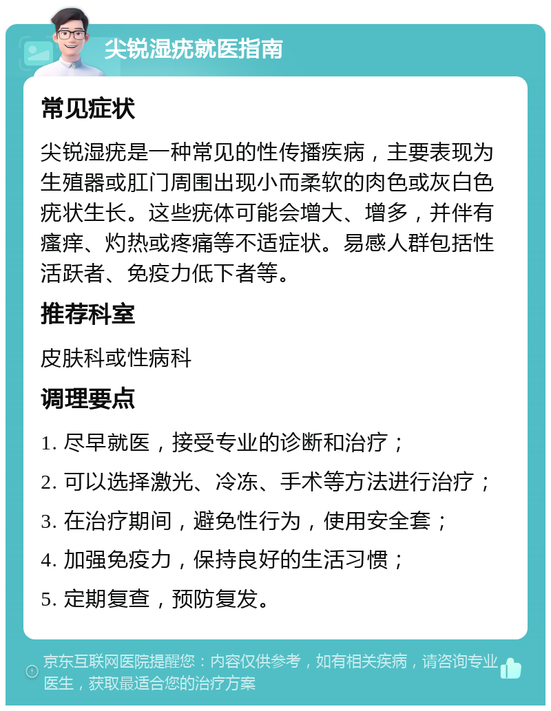 尖锐湿疣就医指南 常见症状 尖锐湿疣是一种常见的性传播疾病，主要表现为生殖器或肛门周围出现小而柔软的肉色或灰白色疣状生长。这些疣体可能会增大、增多，并伴有瘙痒、灼热或疼痛等不适症状。易感人群包括性活跃者、免疫力低下者等。 推荐科室 皮肤科或性病科 调理要点 1. 尽早就医，接受专业的诊断和治疗； 2. 可以选择激光、冷冻、手术等方法进行治疗； 3. 在治疗期间，避免性行为，使用安全套； 4. 加强免疫力，保持良好的生活习惯； 5. 定期复查，预防复发。