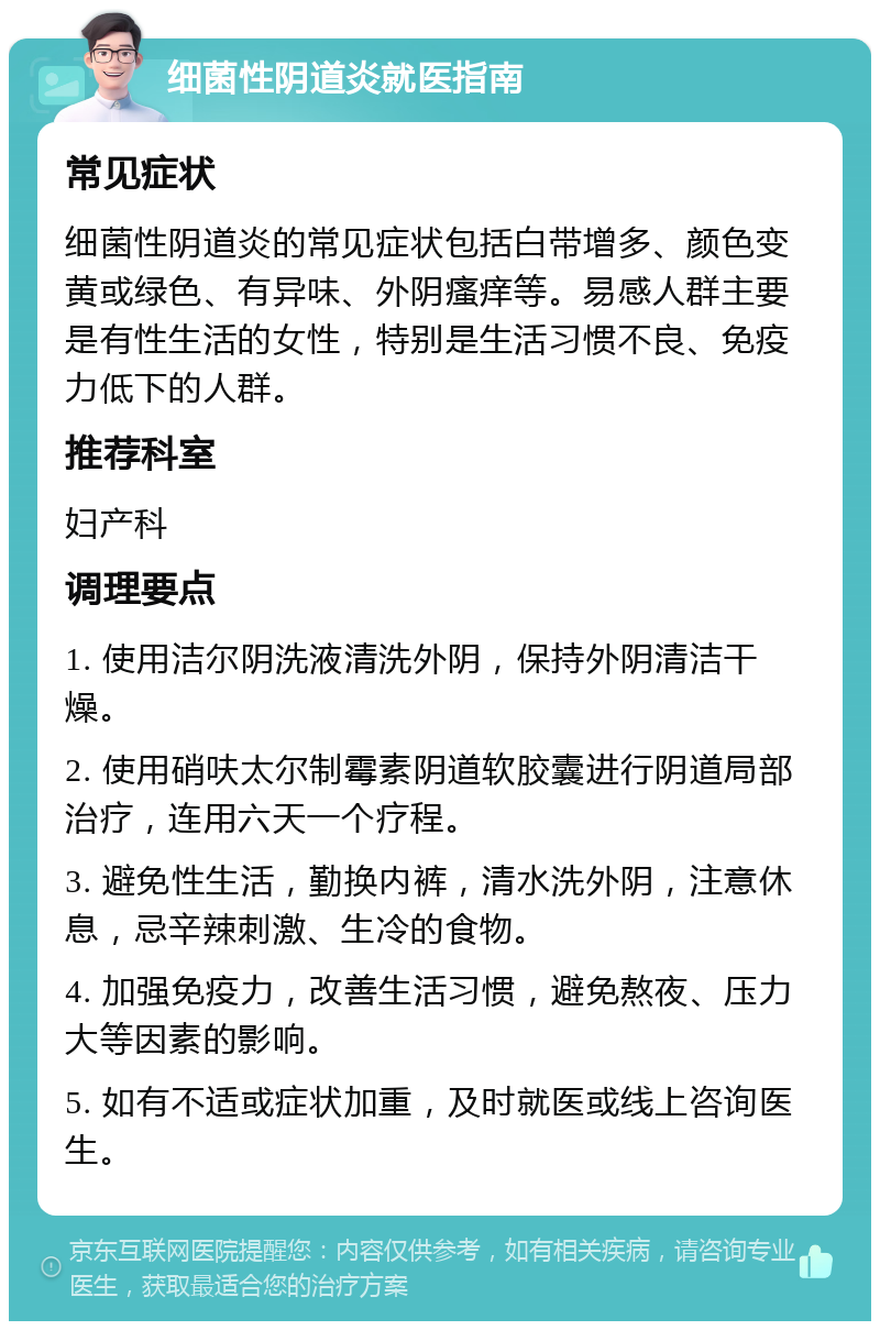 细菌性阴道炎就医指南 常见症状 细菌性阴道炎的常见症状包括白带增多、颜色变黄或绿色、有异味、外阴瘙痒等。易感人群主要是有性生活的女性，特别是生活习惯不良、免疫力低下的人群。 推荐科室 妇产科 调理要点 1. 使用洁尔阴洗液清洗外阴，保持外阴清洁干燥。 2. 使用硝呋太尔制霉素阴道软胶囊进行阴道局部治疗，连用六天一个疗程。 3. 避免性生活，勤换内裤，清水洗外阴，注意休息，忌辛辣刺激、生冷的食物。 4. 加强免疫力，改善生活习惯，避免熬夜、压力大等因素的影响。 5. 如有不适或症状加重，及时就医或线上咨询医生。