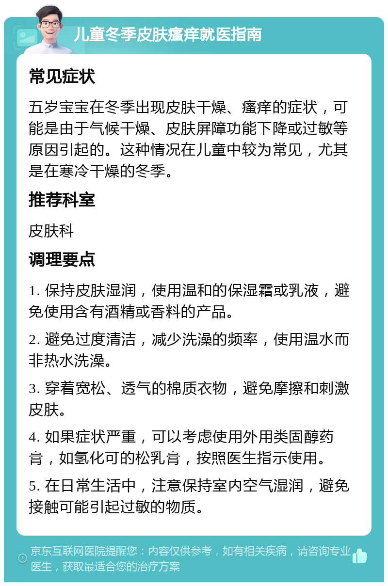 儿童冬季皮肤瘙痒就医指南 常见症状 五岁宝宝在冬季出现皮肤干燥、瘙痒的症状，可能是由于气候干燥、皮肤屏障功能下降或过敏等原因引起的。这种情况在儿童中较为常见，尤其是在寒冷干燥的冬季。 推荐科室 皮肤科 调理要点 1. 保持皮肤湿润，使用温和的保湿霜或乳液，避免使用含有酒精或香料的产品。 2. 避免过度清洁，减少洗澡的频率，使用温水而非热水洗澡。 3. 穿着宽松、透气的棉质衣物，避免摩擦和刺激皮肤。 4. 如果症状严重，可以考虑使用外用类固醇药膏，如氢化可的松乳膏，按照医生指示使用。 5. 在日常生活中，注意保持室内空气湿润，避免接触可能引起过敏的物质。