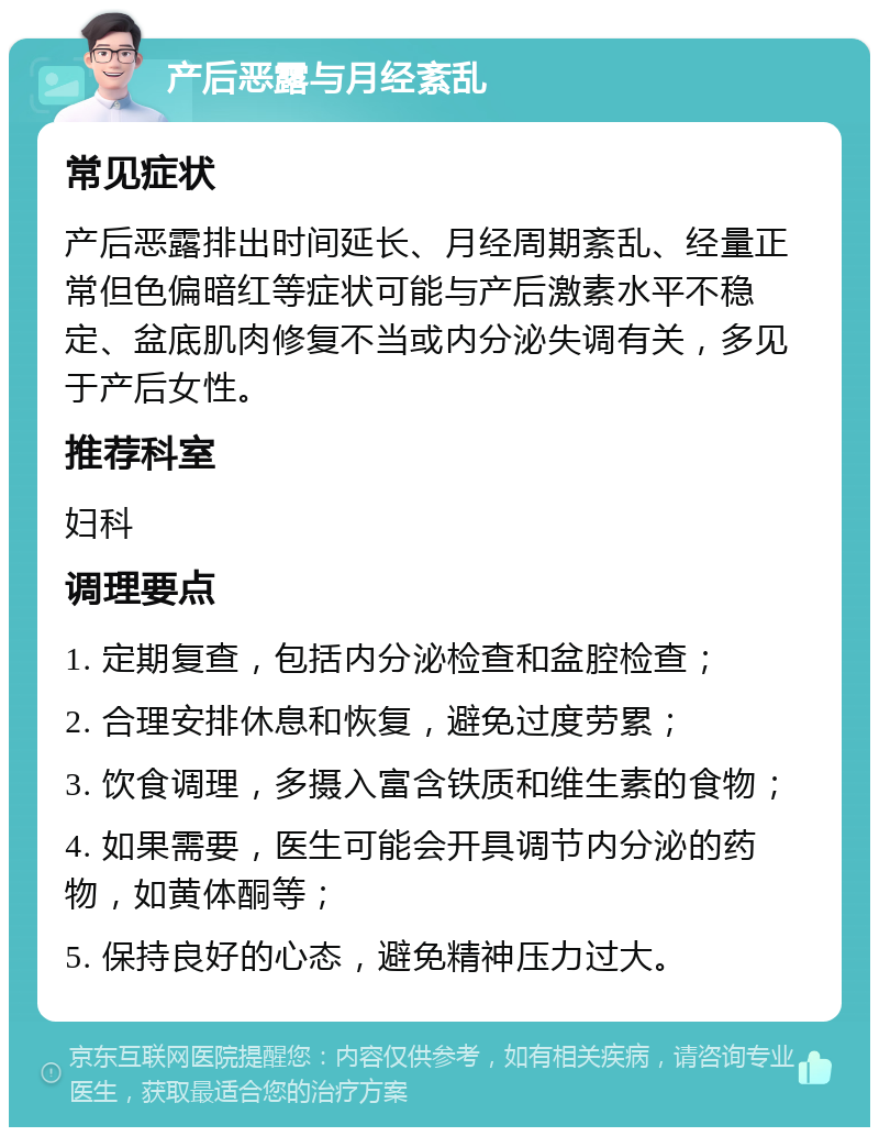 产后恶露与月经紊乱 常见症状 产后恶露排出时间延长、月经周期紊乱、经量正常但色偏暗红等症状可能与产后激素水平不稳定、盆底肌肉修复不当或内分泌失调有关，多见于产后女性。 推荐科室 妇科 调理要点 1. 定期复查，包括内分泌检查和盆腔检查； 2. 合理安排休息和恢复，避免过度劳累； 3. 饮食调理，多摄入富含铁质和维生素的食物； 4. 如果需要，医生可能会开具调节内分泌的药物，如黄体酮等； 5. 保持良好的心态，避免精神压力过大。