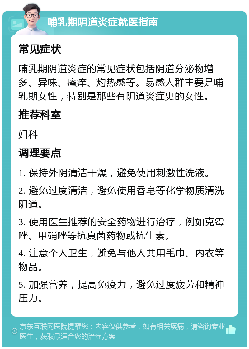 哺乳期阴道炎症就医指南 常见症状 哺乳期阴道炎症的常见症状包括阴道分泌物增多、异味、瘙痒、灼热感等。易感人群主要是哺乳期女性，特别是那些有阴道炎症史的女性。 推荐科室 妇科 调理要点 1. 保持外阴清洁干燥，避免使用刺激性洗液。 2. 避免过度清洁，避免使用香皂等化学物质清洗阴道。 3. 使用医生推荐的安全药物进行治疗，例如克霉唑、甲硝唑等抗真菌药物或抗生素。 4. 注意个人卫生，避免与他人共用毛巾、内衣等物品。 5. 加强营养，提高免疫力，避免过度疲劳和精神压力。