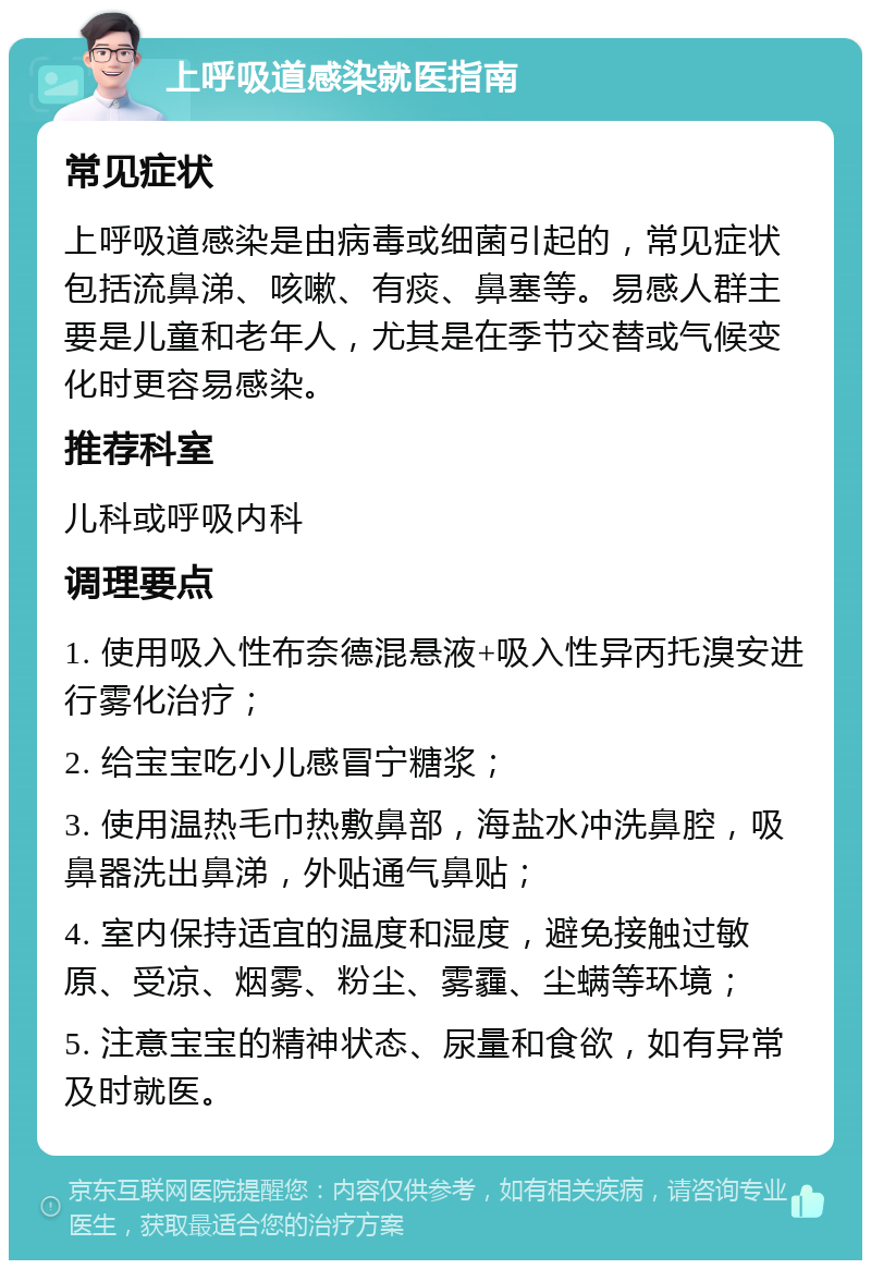 上呼吸道感染就医指南 常见症状 上呼吸道感染是由病毒或细菌引起的，常见症状包括流鼻涕、咳嗽、有痰、鼻塞等。易感人群主要是儿童和老年人，尤其是在季节交替或气候变化时更容易感染。 推荐科室 儿科或呼吸内科 调理要点 1. 使用吸入性布奈德混悬液+吸入性异丙托溴安进行雾化治疗； 2. 给宝宝吃小儿感冒宁糖浆； 3. 使用温热毛巾热敷鼻部，海盐水冲洗鼻腔，吸鼻器洗出鼻涕，外贴通气鼻贴； 4. 室内保持适宜的温度和湿度，避免接触过敏原、受凉、烟雾、粉尘、雾霾、尘螨等环境； 5. 注意宝宝的精神状态、尿量和食欲，如有异常及时就医。