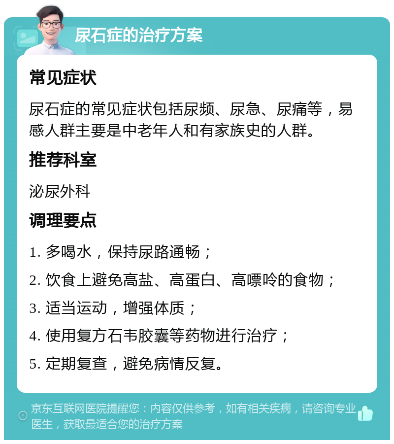 尿石症的治疗方案 常见症状 尿石症的常见症状包括尿频、尿急、尿痛等，易感人群主要是中老年人和有家族史的人群。 推荐科室 泌尿外科 调理要点 1. 多喝水，保持尿路通畅； 2. 饮食上避免高盐、高蛋白、高嘌呤的食物； 3. 适当运动，增强体质； 4. 使用复方石韦胶囊等药物进行治疗； 5. 定期复查，避免病情反复。