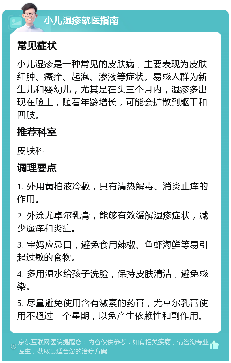 小儿湿疹就医指南 常见症状 小儿湿疹是一种常见的皮肤病，主要表现为皮肤红肿、瘙痒、起泡、渗液等症状。易感人群为新生儿和婴幼儿，尤其是在头三个月内，湿疹多出现在脸上，随着年龄增长，可能会扩散到躯干和四肢。 推荐科室 皮肤科 调理要点 1. 外用黄柏液冷敷，具有清热解毒、消炎止痒的作用。 2. 外涂尤卓尔乳膏，能够有效缓解湿疹症状，减少瘙痒和炎症。 3. 宝妈应忌口，避免食用辣椒、鱼虾海鲜等易引起过敏的食物。 4. 多用温水给孩子洗脸，保持皮肤清洁，避免感染。 5. 尽量避免使用含有激素的药膏，尤卓尔乳膏使用不超过一个星期，以免产生依赖性和副作用。