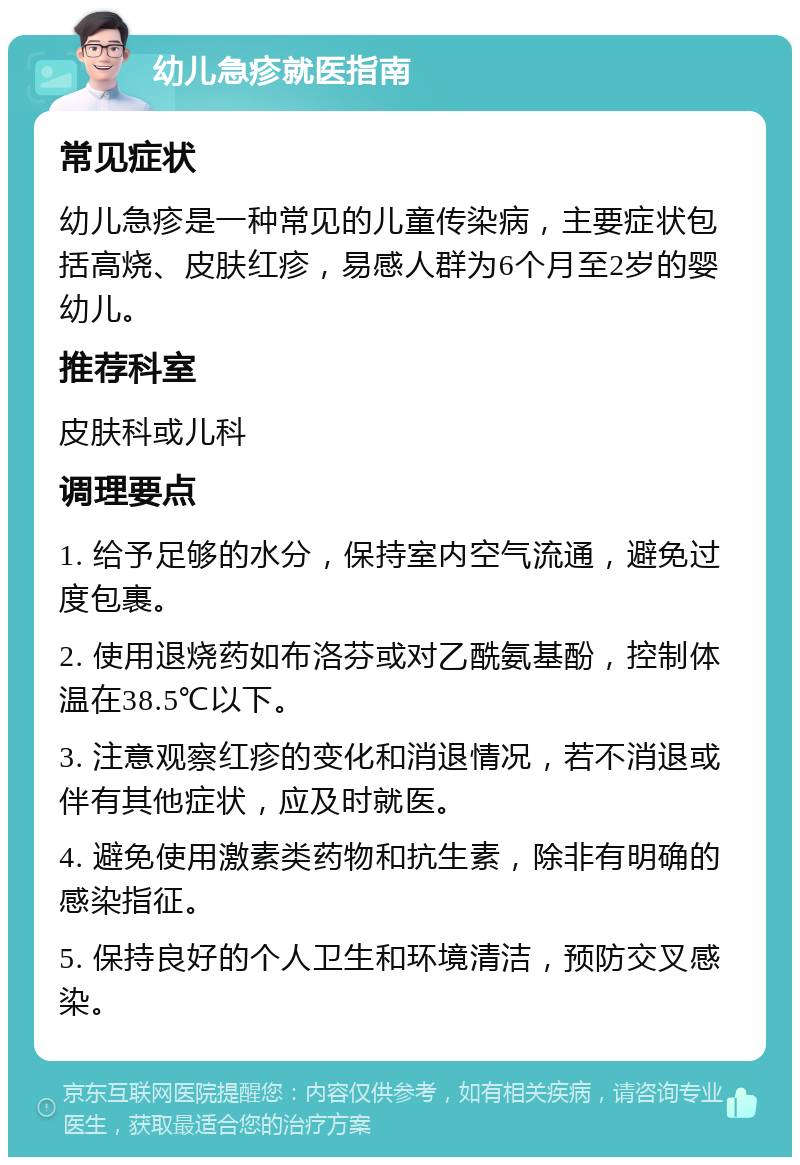 幼儿急疹就医指南 常见症状 幼儿急疹是一种常见的儿童传染病，主要症状包括高烧、皮肤红疹，易感人群为6个月至2岁的婴幼儿。 推荐科室 皮肤科或儿科 调理要点 1. 给予足够的水分，保持室内空气流通，避免过度包裹。 2. 使用退烧药如布洛芬或对乙酰氨基酚，控制体温在38.5℃以下。 3. 注意观察红疹的变化和消退情况，若不消退或伴有其他症状，应及时就医。 4. 避免使用激素类药物和抗生素，除非有明确的感染指征。 5. 保持良好的个人卫生和环境清洁，预防交叉感染。