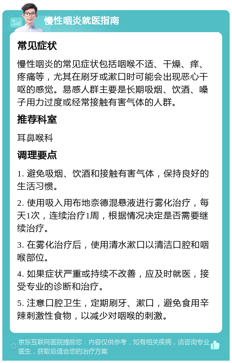 慢性咽炎就医指南 常见症状 慢性咽炎的常见症状包括咽喉不适、干燥、痒、疼痛等，尤其在刷牙或漱口时可能会出现恶心干呕的感觉。易感人群主要是长期吸烟、饮酒、嗓子用力过度或经常接触有害气体的人群。 推荐科室 耳鼻喉科 调理要点 1. 避免吸烟、饮酒和接触有害气体，保持良好的生活习惯。 2. 使用吸入用布地奈德混悬液进行雾化治疗，每天1次，连续治疗1周，根据情况决定是否需要继续治疗。 3. 在雾化治疗后，使用清水漱口以清洁口腔和咽喉部位。 4. 如果症状严重或持续不改善，应及时就医，接受专业的诊断和治疗。 5. 注意口腔卫生，定期刷牙、漱口，避免食用辛辣刺激性食物，以减少对咽喉的刺激。