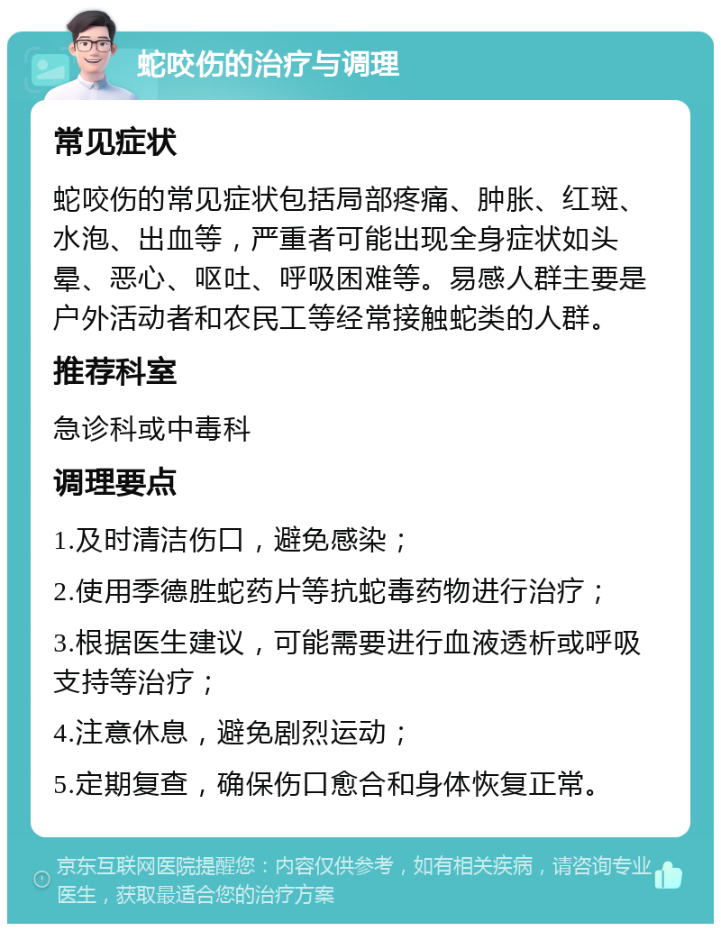 蛇咬伤的治疗与调理 常见症状 蛇咬伤的常见症状包括局部疼痛、肿胀、红斑、水泡、出血等，严重者可能出现全身症状如头晕、恶心、呕吐、呼吸困难等。易感人群主要是户外活动者和农民工等经常接触蛇类的人群。 推荐科室 急诊科或中毒科 调理要点 1.及时清洁伤口，避免感染； 2.使用季德胜蛇药片等抗蛇毒药物进行治疗； 3.根据医生建议，可能需要进行血液透析或呼吸支持等治疗； 4.注意休息，避免剧烈运动； 5.定期复查，确保伤口愈合和身体恢复正常。