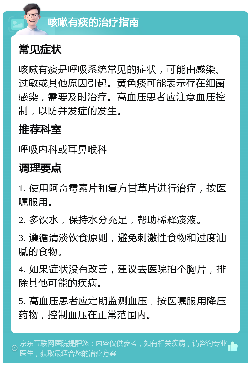 咳嗽有痰的治疗指南 常见症状 咳嗽有痰是呼吸系统常见的症状，可能由感染、过敏或其他原因引起。黄色痰可能表示存在细菌感染，需要及时治疗。高血压患者应注意血压控制，以防并发症的发生。 推荐科室 呼吸内科或耳鼻喉科 调理要点 1. 使用阿奇霉素片和复方甘草片进行治疗，按医嘱服用。 2. 多饮水，保持水分充足，帮助稀释痰液。 3. 遵循清淡饮食原则，避免刺激性食物和过度油腻的食物。 4. 如果症状没有改善，建议去医院拍个胸片，排除其他可能的疾病。 5. 高血压患者应定期监测血压，按医嘱服用降压药物，控制血压在正常范围内。