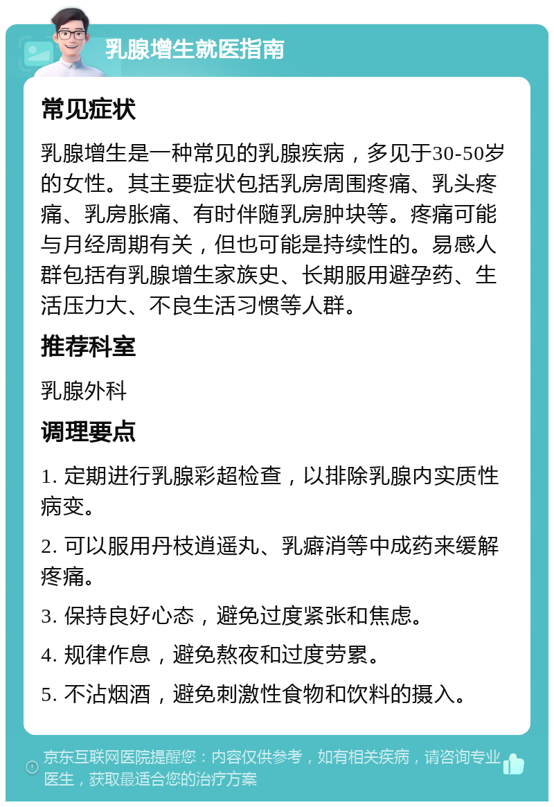 乳腺增生就医指南 常见症状 乳腺增生是一种常见的乳腺疾病，多见于30-50岁的女性。其主要症状包括乳房周围疼痛、乳头疼痛、乳房胀痛、有时伴随乳房肿块等。疼痛可能与月经周期有关，但也可能是持续性的。易感人群包括有乳腺增生家族史、长期服用避孕药、生活压力大、不良生活习惯等人群。 推荐科室 乳腺外科 调理要点 1. 定期进行乳腺彩超检查，以排除乳腺内实质性病变。 2. 可以服用丹枝逍遥丸、乳癖消等中成药来缓解疼痛。 3. 保持良好心态，避免过度紧张和焦虑。 4. 规律作息，避免熬夜和过度劳累。 5. 不沾烟酒，避免刺激性食物和饮料的摄入。