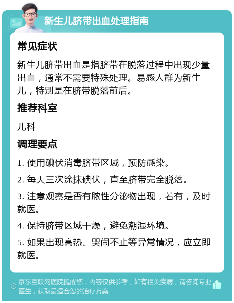 新生儿脐带出血处理指南 常见症状 新生儿脐带出血是指脐带在脱落过程中出现少量出血，通常不需要特殊处理。易感人群为新生儿，特别是在脐带脱落前后。 推荐科室 儿科 调理要点 1. 使用碘伏消毒脐带区域，预防感染。 2. 每天三次涂抹碘伏，直至脐带完全脱落。 3. 注意观察是否有脓性分泌物出现，若有，及时就医。 4. 保持脐带区域干燥，避免潮湿环境。 5. 如果出现高热、哭闹不止等异常情况，应立即就医。