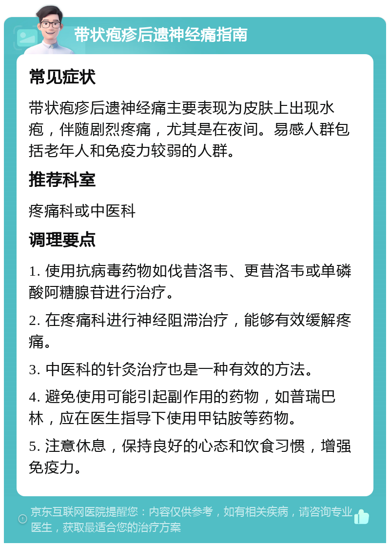 带状疱疹后遗神经痛指南 常见症状 带状疱疹后遗神经痛主要表现为皮肤上出现水疱，伴随剧烈疼痛，尤其是在夜间。易感人群包括老年人和免疫力较弱的人群。 推荐科室 疼痛科或中医科 调理要点 1. 使用抗病毒药物如伐昔洛韦、更昔洛韦或单磷酸阿糖腺苷进行治疗。 2. 在疼痛科进行神经阻滞治疗，能够有效缓解疼痛。 3. 中医科的针灸治疗也是一种有效的方法。 4. 避免使用可能引起副作用的药物，如普瑞巴林，应在医生指导下使用甲钴胺等药物。 5. 注意休息，保持良好的心态和饮食习惯，增强免疫力。