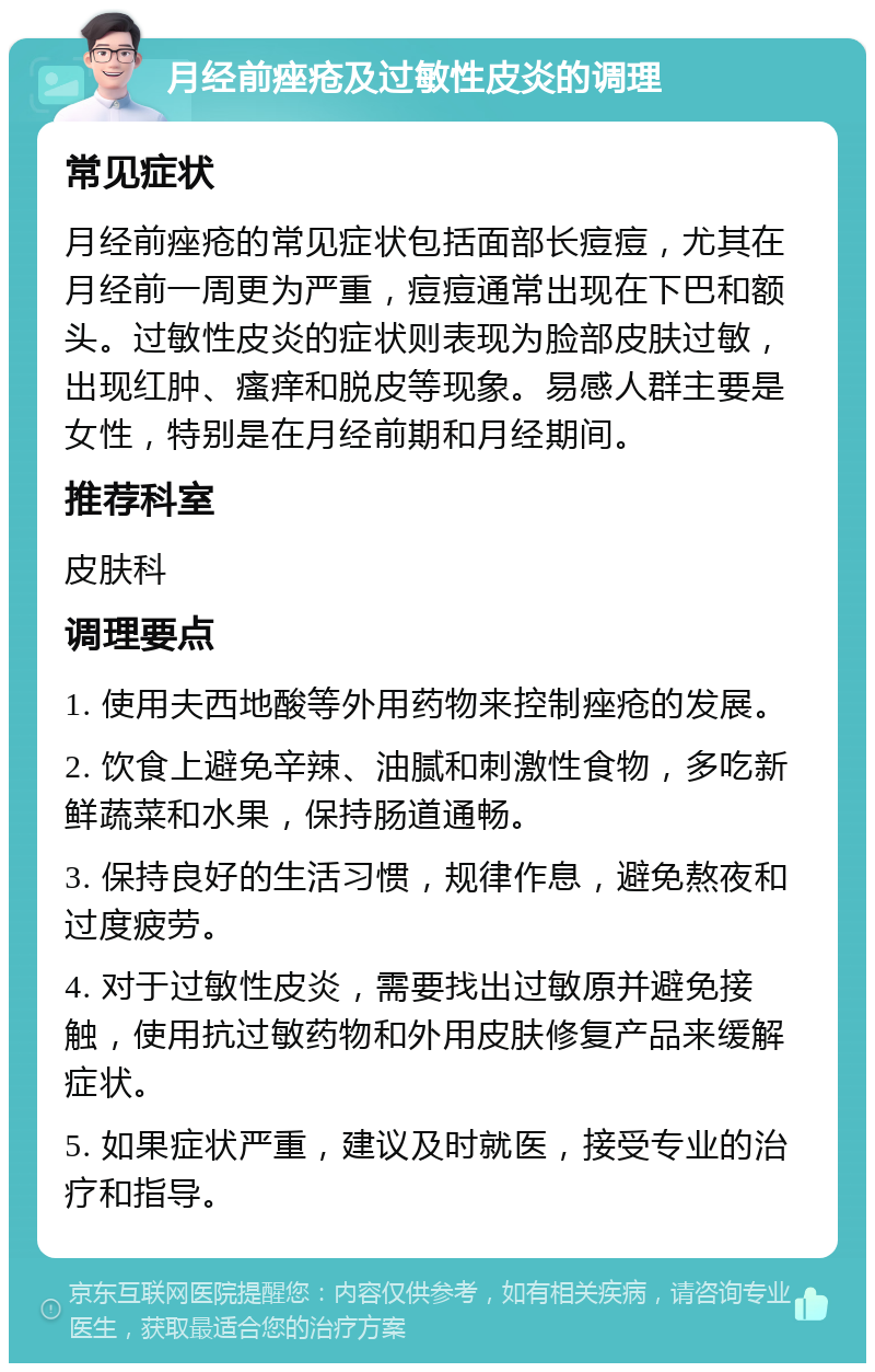 月经前痤疮及过敏性皮炎的调理 常见症状 月经前痤疮的常见症状包括面部长痘痘，尤其在月经前一周更为严重，痘痘通常出现在下巴和额头。过敏性皮炎的症状则表现为脸部皮肤过敏，出现红肿、瘙痒和脱皮等现象。易感人群主要是女性，特别是在月经前期和月经期间。 推荐科室 皮肤科 调理要点 1. 使用夫西地酸等外用药物来控制痤疮的发展。 2. 饮食上避免辛辣、油腻和刺激性食物，多吃新鲜蔬菜和水果，保持肠道通畅。 3. 保持良好的生活习惯，规律作息，避免熬夜和过度疲劳。 4. 对于过敏性皮炎，需要找出过敏原并避免接触，使用抗过敏药物和外用皮肤修复产品来缓解症状。 5. 如果症状严重，建议及时就医，接受专业的治疗和指导。