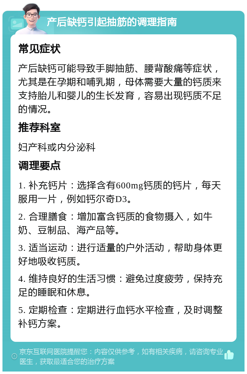 产后缺钙引起抽筋的调理指南 常见症状 产后缺钙可能导致手脚抽筋、腰背酸痛等症状，尤其是在孕期和哺乳期，母体需要大量的钙质来支持胎儿和婴儿的生长发育，容易出现钙质不足的情况。 推荐科室 妇产科或内分泌科 调理要点 1. 补充钙片：选择含有600mg钙质的钙片，每天服用一片，例如钙尔奇D3。 2. 合理膳食：增加富含钙质的食物摄入，如牛奶、豆制品、海产品等。 3. 适当运动：进行适量的户外活动，帮助身体更好地吸收钙质。 4. 维持良好的生活习惯：避免过度疲劳，保持充足的睡眠和休息。 5. 定期检查：定期进行血钙水平检查，及时调整补钙方案。