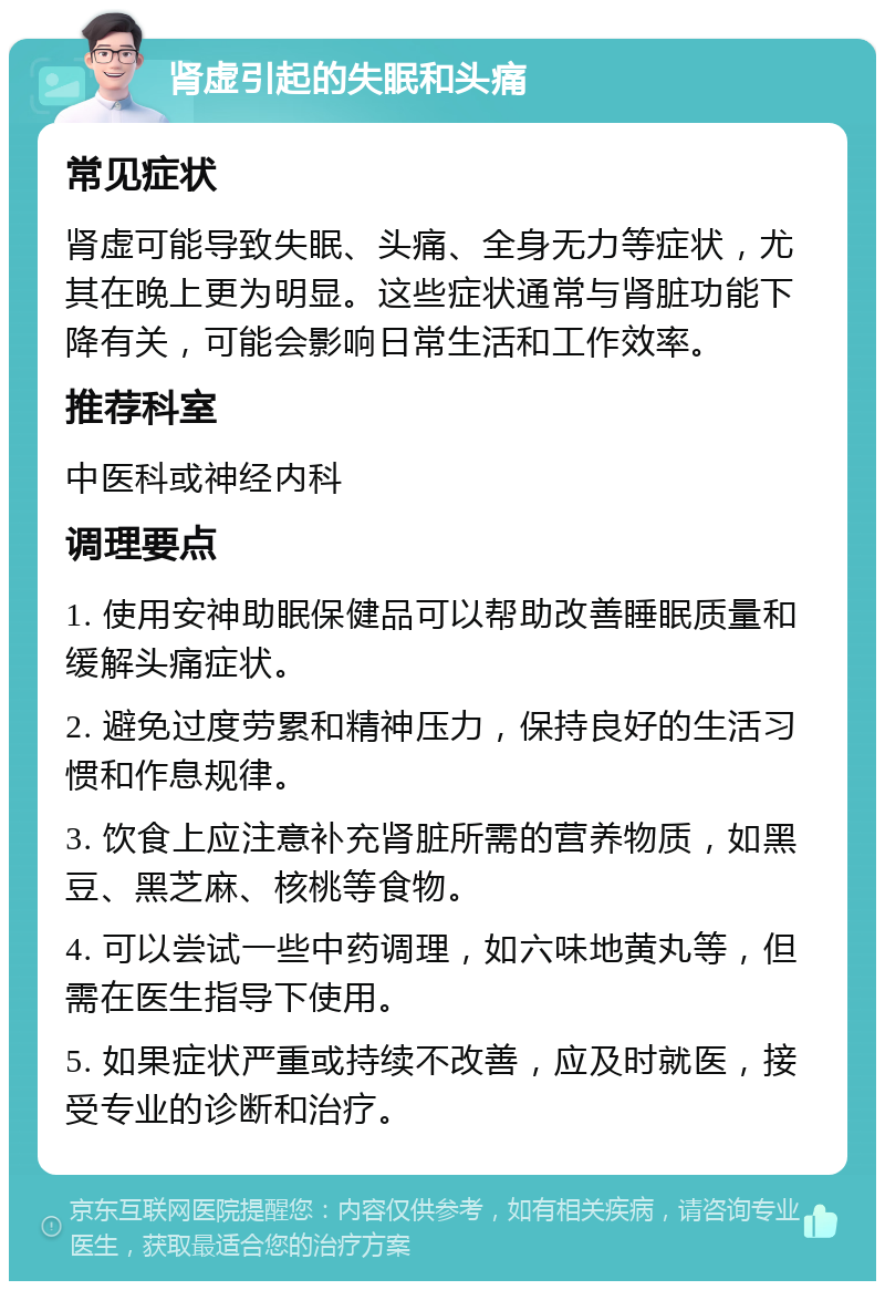 肾虚引起的失眠和头痛 常见症状 肾虚可能导致失眠、头痛、全身无力等症状，尤其在晚上更为明显。这些症状通常与肾脏功能下降有关，可能会影响日常生活和工作效率。 推荐科室 中医科或神经内科 调理要点 1. 使用安神助眠保健品可以帮助改善睡眠质量和缓解头痛症状。 2. 避免过度劳累和精神压力，保持良好的生活习惯和作息规律。 3. 饮食上应注意补充肾脏所需的营养物质，如黑豆、黑芝麻、核桃等食物。 4. 可以尝试一些中药调理，如六味地黄丸等，但需在医生指导下使用。 5. 如果症状严重或持续不改善，应及时就医，接受专业的诊断和治疗。