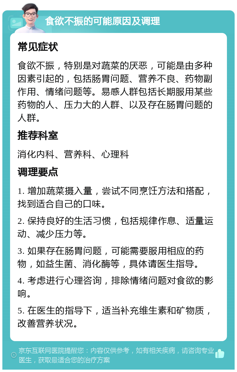 食欲不振的可能原因及调理 常见症状 食欲不振，特别是对蔬菜的厌恶，可能是由多种因素引起的，包括肠胃问题、营养不良、药物副作用、情绪问题等。易感人群包括长期服用某些药物的人、压力大的人群、以及存在肠胃问题的人群。 推荐科室 消化内科、营养科、心理科 调理要点 1. 增加蔬菜摄入量，尝试不同烹饪方法和搭配，找到适合自己的口味。 2. 保持良好的生活习惯，包括规律作息、适量运动、减少压力等。 3. 如果存在肠胃问题，可能需要服用相应的药物，如益生菌、消化酶等，具体请医生指导。 4. 考虑进行心理咨询，排除情绪问题对食欲的影响。 5. 在医生的指导下，适当补充维生素和矿物质，改善营养状况。