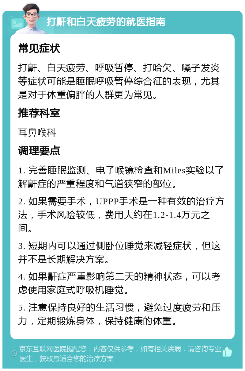 打鼾和白天疲劳的就医指南 常见症状 打鼾、白天疲劳、呼吸暂停、打哈欠、嗓子发炎等症状可能是睡眠呼吸暂停综合征的表现，尤其是对于体重偏胖的人群更为常见。 推荐科室 耳鼻喉科 调理要点 1. 完善睡眠监测、电子喉镜检查和Miles实验以了解鼾症的严重程度和气道狭窄的部位。 2. 如果需要手术，UPPP手术是一种有效的治疗方法，手术风险较低，费用大约在1.2-1.4万元之间。 3. 短期内可以通过侧卧位睡觉来减轻症状，但这并不是长期解决方案。 4. 如果鼾症严重影响第二天的精神状态，可以考虑使用家庭式呼吸机睡觉。 5. 注意保持良好的生活习惯，避免过度疲劳和压力，定期锻炼身体，保持健康的体重。