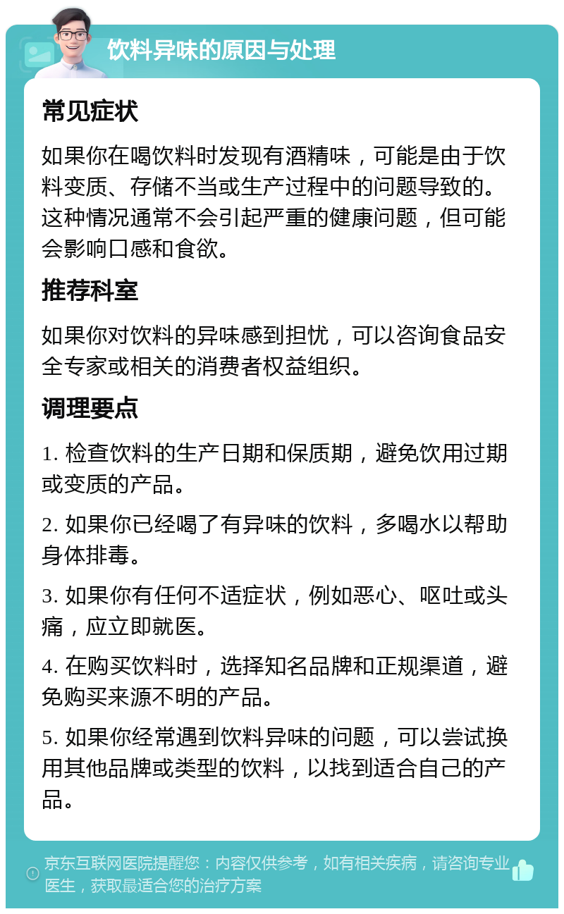 饮料异味的原因与处理 常见症状 如果你在喝饮料时发现有酒精味，可能是由于饮料变质、存储不当或生产过程中的问题导致的。这种情况通常不会引起严重的健康问题，但可能会影响口感和食欲。 推荐科室 如果你对饮料的异味感到担忧，可以咨询食品安全专家或相关的消费者权益组织。 调理要点 1. 检查饮料的生产日期和保质期，避免饮用过期或变质的产品。 2. 如果你已经喝了有异味的饮料，多喝水以帮助身体排毒。 3. 如果你有任何不适症状，例如恶心、呕吐或头痛，应立即就医。 4. 在购买饮料时，选择知名品牌和正规渠道，避免购买来源不明的产品。 5. 如果你经常遇到饮料异味的问题，可以尝试换用其他品牌或类型的饮料，以找到适合自己的产品。