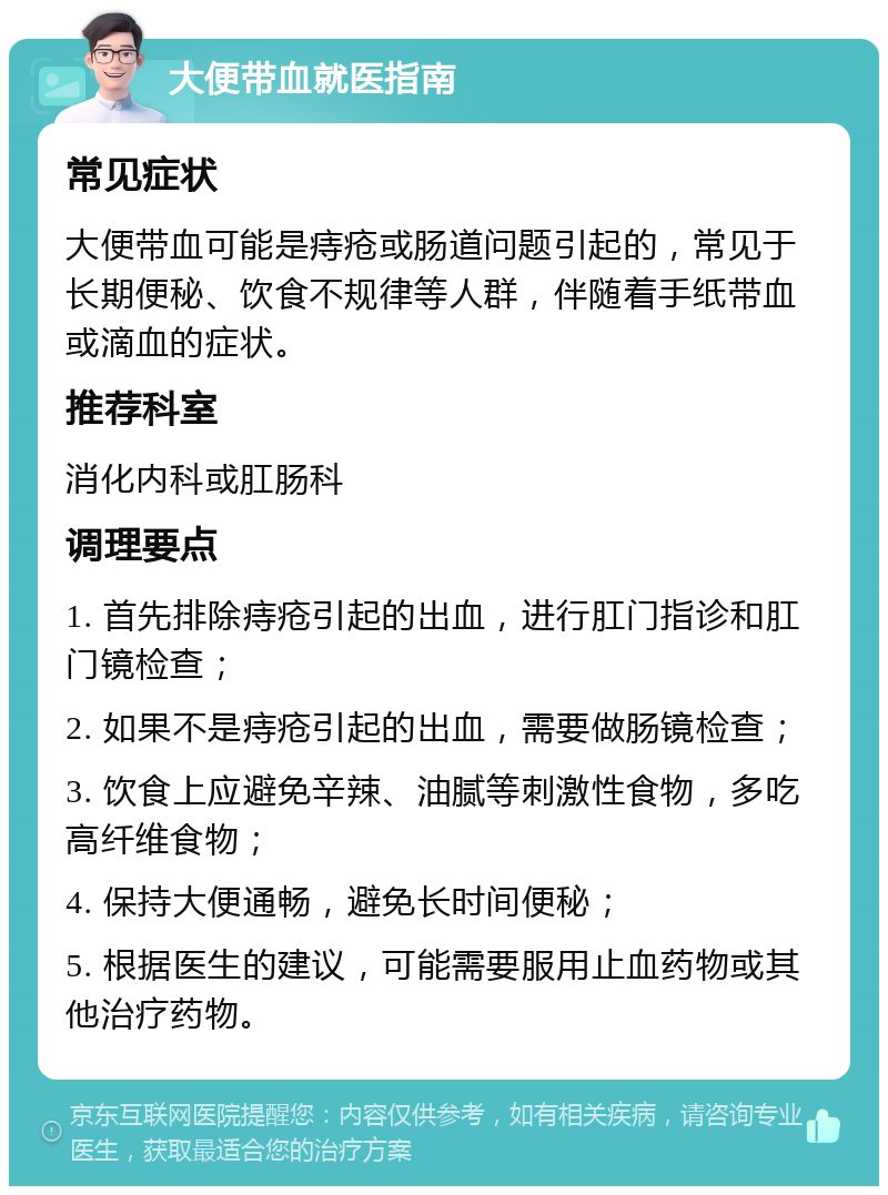 大便带血就医指南 常见症状 大便带血可能是痔疮或肠道问题引起的，常见于长期便秘、饮食不规律等人群，伴随着手纸带血或滴血的症状。 推荐科室 消化内科或肛肠科 调理要点 1. 首先排除痔疮引起的出血，进行肛门指诊和肛门镜检查； 2. 如果不是痔疮引起的出血，需要做肠镜检查； 3. 饮食上应避免辛辣、油腻等刺激性食物，多吃高纤维食物； 4. 保持大便通畅，避免长时间便秘； 5. 根据医生的建议，可能需要服用止血药物或其他治疗药物。