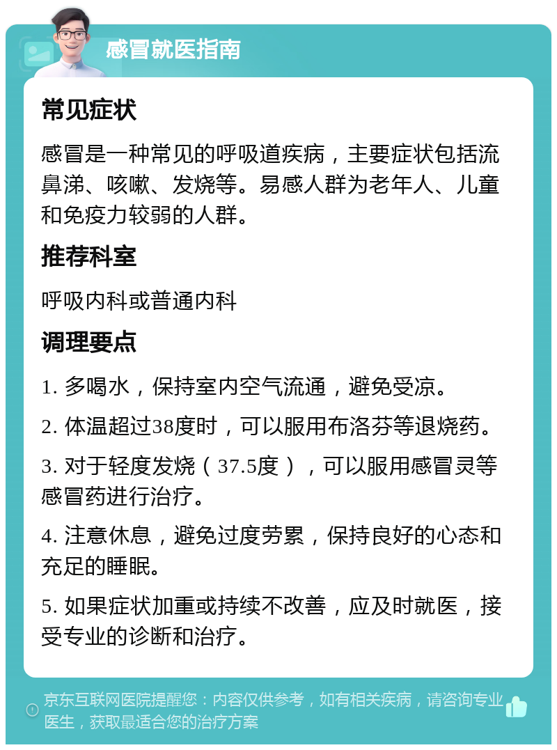 感冒就医指南 常见症状 感冒是一种常见的呼吸道疾病，主要症状包括流鼻涕、咳嗽、发烧等。易感人群为老年人、儿童和免疫力较弱的人群。 推荐科室 呼吸内科或普通内科 调理要点 1. 多喝水，保持室内空气流通，避免受凉。 2. 体温超过38度时，可以服用布洛芬等退烧药。 3. 对于轻度发烧（37.5度），可以服用感冒灵等感冒药进行治疗。 4. 注意休息，避免过度劳累，保持良好的心态和充足的睡眠。 5. 如果症状加重或持续不改善，应及时就医，接受专业的诊断和治疗。