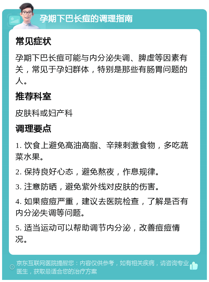 孕期下巴长痘的调理指南 常见症状 孕期下巴长痘可能与内分泌失调、脾虚等因素有关，常见于孕妇群体，特别是那些有肠胃问题的人。 推荐科室 皮肤科或妇产科 调理要点 1. 饮食上避免高油高脂、辛辣刺激食物，多吃蔬菜水果。 2. 保持良好心态，避免熬夜，作息规律。 3. 注意防晒，避免紫外线对皮肤的伤害。 4. 如果痘痘严重，建议去医院检查，了解是否有内分泌失调等问题。 5. 适当运动可以帮助调节内分泌，改善痘痘情况。