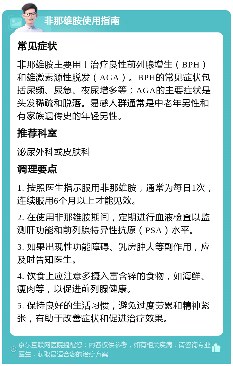 非那雄胺使用指南 常见症状 非那雄胺主要用于治疗良性前列腺增生（BPH）和雄激素源性脱发（AGA）。BPH的常见症状包括尿频、尿急、夜尿增多等；AGA的主要症状是头发稀疏和脱落。易感人群通常是中老年男性和有家族遗传史的年轻男性。 推荐科室 泌尿外科或皮肤科 调理要点 1. 按照医生指示服用非那雄胺，通常为每日1次，连续服用6个月以上才能见效。 2. 在使用非那雄胺期间，定期进行血液检查以监测肝功能和前列腺特异性抗原（PSA）水平。 3. 如果出现性功能障碍、乳房肿大等副作用，应及时告知医生。 4. 饮食上应注意多摄入富含锌的食物，如海鲜、瘦肉等，以促进前列腺健康。 5. 保持良好的生活习惯，避免过度劳累和精神紧张，有助于改善症状和促进治疗效果。