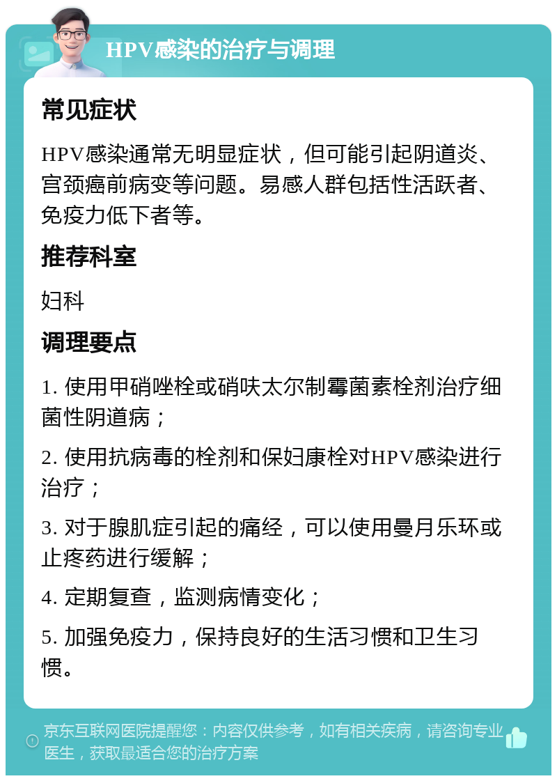 HPV感染的治疗与调理 常见症状 HPV感染通常无明显症状，但可能引起阴道炎、宫颈癌前病变等问题。易感人群包括性活跃者、免疫力低下者等。 推荐科室 妇科 调理要点 1. 使用甲硝唑栓或硝呋太尔制霉菌素栓剂治疗细菌性阴道病； 2. 使用抗病毒的栓剂和保妇康栓对HPV感染进行治疗； 3. 对于腺肌症引起的痛经，可以使用曼月乐环或止疼药进行缓解； 4. 定期复查，监测病情变化； 5. 加强免疫力，保持良好的生活习惯和卫生习惯。