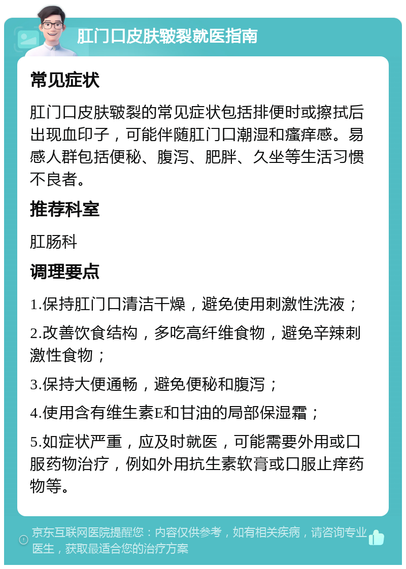 肛门口皮肤皲裂就医指南 常见症状 肛门口皮肤皲裂的常见症状包括排便时或擦拭后出现血印子，可能伴随肛门口潮湿和瘙痒感。易感人群包括便秘、腹泻、肥胖、久坐等生活习惯不良者。 推荐科室 肛肠科 调理要点 1.保持肛门口清洁干燥，避免使用刺激性洗液； 2.改善饮食结构，多吃高纤维食物，避免辛辣刺激性食物； 3.保持大便通畅，避免便秘和腹泻； 4.使用含有维生素E和甘油的局部保湿霜； 5.如症状严重，应及时就医，可能需要外用或口服药物治疗，例如外用抗生素软膏或口服止痒药物等。