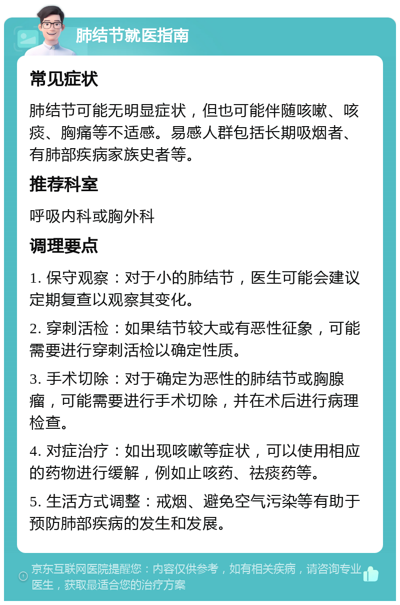 肺结节就医指南 常见症状 肺结节可能无明显症状，但也可能伴随咳嗽、咳痰、胸痛等不适感。易感人群包括长期吸烟者、有肺部疾病家族史者等。 推荐科室 呼吸内科或胸外科 调理要点 1. 保守观察：对于小的肺结节，医生可能会建议定期复查以观察其变化。 2. 穿刺活检：如果结节较大或有恶性征象，可能需要进行穿刺活检以确定性质。 3. 手术切除：对于确定为恶性的肺结节或胸腺瘤，可能需要进行手术切除，并在术后进行病理检查。 4. 对症治疗：如出现咳嗽等症状，可以使用相应的药物进行缓解，例如止咳药、祛痰药等。 5. 生活方式调整：戒烟、避免空气污染等有助于预防肺部疾病的发生和发展。