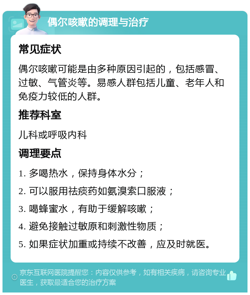 偶尔咳嗽的调理与治疗 常见症状 偶尔咳嗽可能是由多种原因引起的，包括感冒、过敏、气管炎等。易感人群包括儿童、老年人和免疫力较低的人群。 推荐科室 儿科或呼吸内科 调理要点 1. 多喝热水，保持身体水分； 2. 可以服用祛痰药如氨溴索口服液； 3. 喝蜂蜜水，有助于缓解咳嗽； 4. 避免接触过敏原和刺激性物质； 5. 如果症状加重或持续不改善，应及时就医。