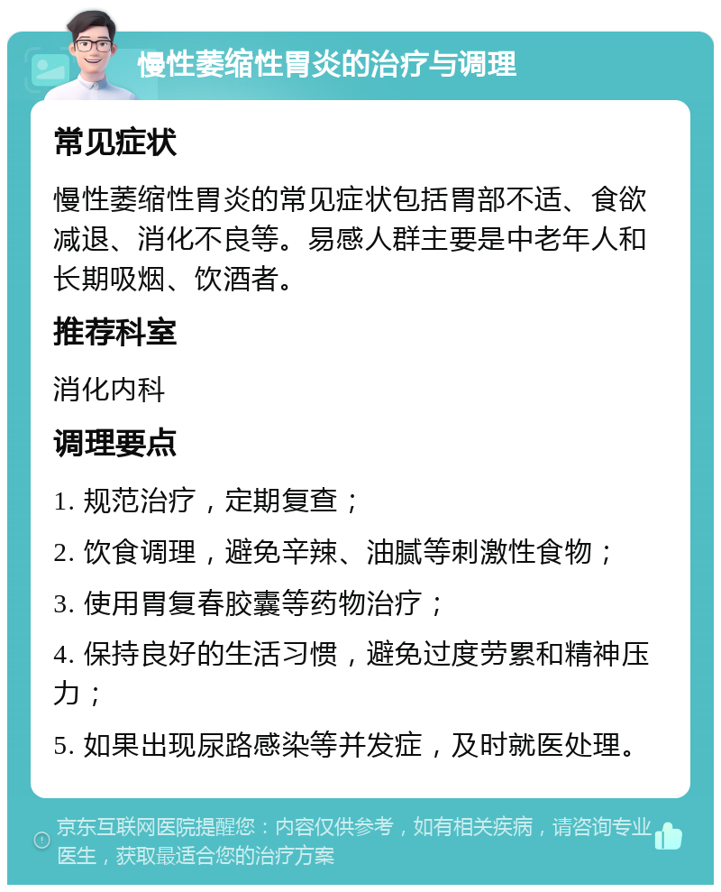 慢性萎缩性胃炎的治疗与调理 常见症状 慢性萎缩性胃炎的常见症状包括胃部不适、食欲减退、消化不良等。易感人群主要是中老年人和长期吸烟、饮酒者。 推荐科室 消化内科 调理要点 1. 规范治疗，定期复查； 2. 饮食调理，避免辛辣、油腻等刺激性食物； 3. 使用胃复春胶囊等药物治疗； 4. 保持良好的生活习惯，避免过度劳累和精神压力； 5. 如果出现尿路感染等并发症，及时就医处理。