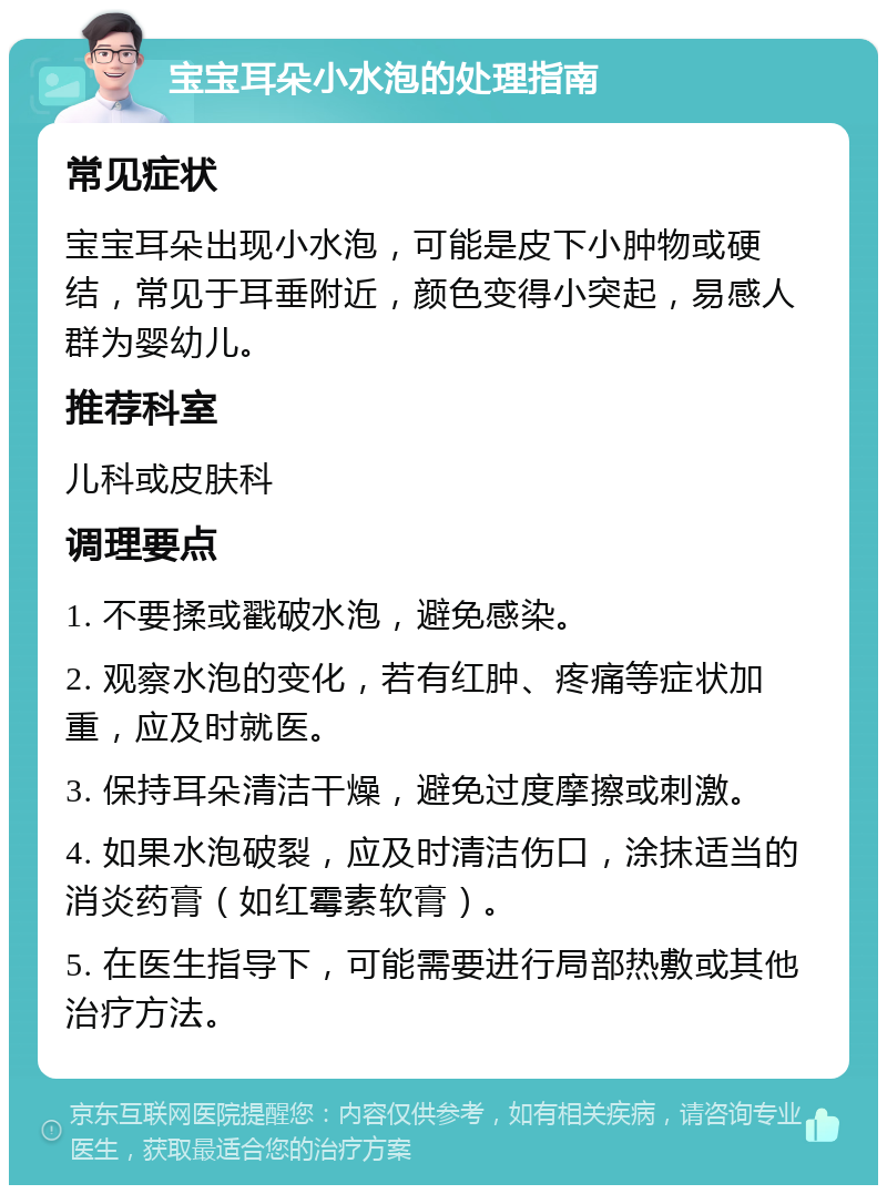 宝宝耳朵小水泡的处理指南 常见症状 宝宝耳朵出现小水泡，可能是皮下小肿物或硬结，常见于耳垂附近，颜色变得小突起，易感人群为婴幼儿。 推荐科室 儿科或皮肤科 调理要点 1. 不要揉或戳破水泡，避免感染。 2. 观察水泡的变化，若有红肿、疼痛等症状加重，应及时就医。 3. 保持耳朵清洁干燥，避免过度摩擦或刺激。 4. 如果水泡破裂，应及时清洁伤口，涂抹适当的消炎药膏（如红霉素软膏）。 5. 在医生指导下，可能需要进行局部热敷或其他治疗方法。