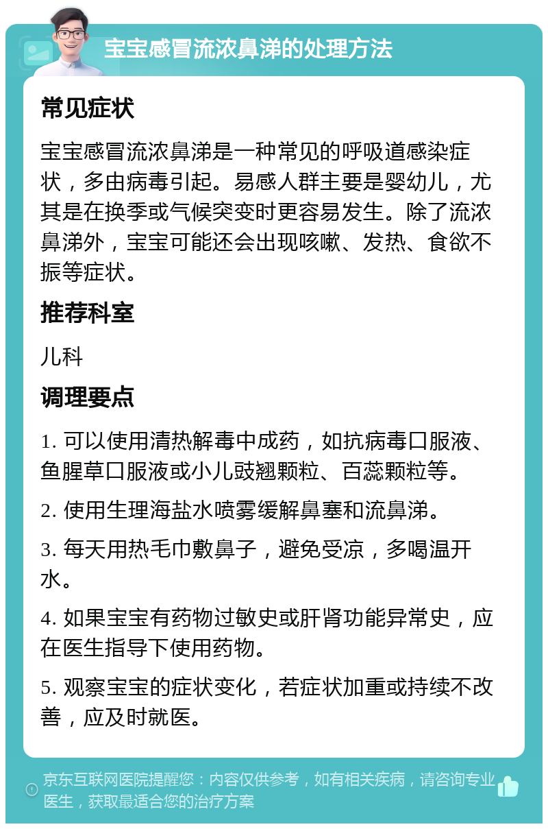 宝宝感冒流浓鼻涕的处理方法 常见症状 宝宝感冒流浓鼻涕是一种常见的呼吸道感染症状，多由病毒引起。易感人群主要是婴幼儿，尤其是在换季或气候突变时更容易发生。除了流浓鼻涕外，宝宝可能还会出现咳嗽、发热、食欲不振等症状。 推荐科室 儿科 调理要点 1. 可以使用清热解毒中成药，如抗病毒口服液、鱼腥草口服液或小儿豉翘颗粒、百蕊颗粒等。 2. 使用生理海盐水喷雾缓解鼻塞和流鼻涕。 3. 每天用热毛巾敷鼻子，避免受凉，多喝温开水。 4. 如果宝宝有药物过敏史或肝肾功能异常史，应在医生指导下使用药物。 5. 观察宝宝的症状变化，若症状加重或持续不改善，应及时就医。