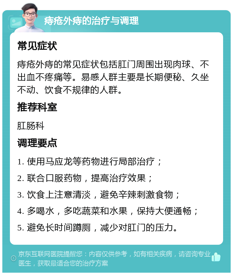 痔疮外痔的治疗与调理 常见症状 痔疮外痔的常见症状包括肛门周围出现肉球、不出血不疼痛等。易感人群主要是长期便秘、久坐不动、饮食不规律的人群。 推荐科室 肛肠科 调理要点 1. 使用马应龙等药物进行局部治疗； 2. 联合口服药物，提高治疗效果； 3. 饮食上注意清淡，避免辛辣刺激食物； 4. 多喝水，多吃蔬菜和水果，保持大便通畅； 5. 避免长时间蹲厕，减少对肛门的压力。