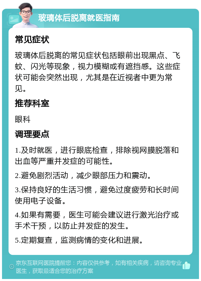 玻璃体后脱离就医指南 常见症状 玻璃体后脱离的常见症状包括眼前出现黑点、飞蚊、闪光等现象，视力模糊或有遮挡感。这些症状可能会突然出现，尤其是在近视者中更为常见。 推荐科室 眼科 调理要点 1.及时就医，进行眼底检查，排除视网膜脱落和出血等严重并发症的可能性。 2.避免剧烈活动，减少眼部压力和震动。 3.保持良好的生活习惯，避免过度疲劳和长时间使用电子设备。 4.如果有需要，医生可能会建议进行激光治疗或手术干预，以防止并发症的发生。 5.定期复查，监测病情的变化和进展。