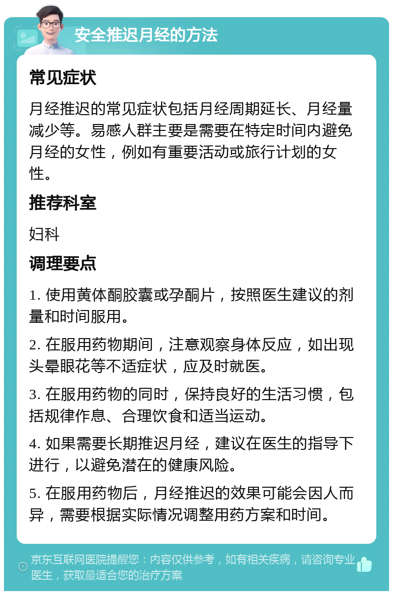 安全推迟月经的方法 常见症状 月经推迟的常见症状包括月经周期延长、月经量减少等。易感人群主要是需要在特定时间内避免月经的女性，例如有重要活动或旅行计划的女性。 推荐科室 妇科 调理要点 1. 使用黄体酮胶囊或孕酮片，按照医生建议的剂量和时间服用。 2. 在服用药物期间，注意观察身体反应，如出现头晕眼花等不适症状，应及时就医。 3. 在服用药物的同时，保持良好的生活习惯，包括规律作息、合理饮食和适当运动。 4. 如果需要长期推迟月经，建议在医生的指导下进行，以避免潜在的健康风险。 5. 在服用药物后，月经推迟的效果可能会因人而异，需要根据实际情况调整用药方案和时间。