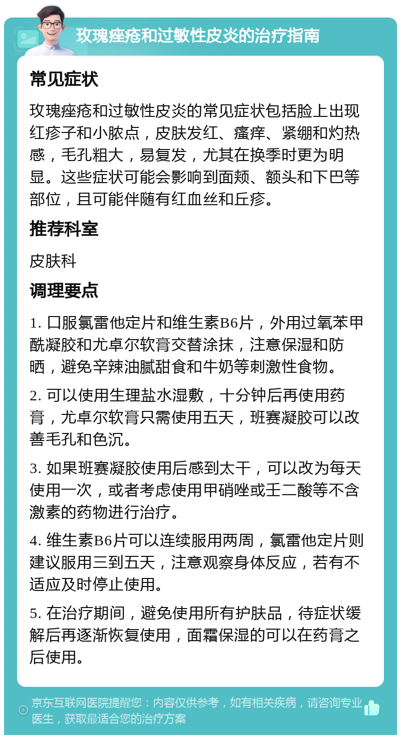 玫瑰痤疮和过敏性皮炎的治疗指南 常见症状 玫瑰痤疮和过敏性皮炎的常见症状包括脸上出现红疹子和小脓点，皮肤发红、瘙痒、紧绷和灼热感，毛孔粗大，易复发，尤其在换季时更为明显。这些症状可能会影响到面颊、额头和下巴等部位，且可能伴随有红血丝和丘疹。 推荐科室 皮肤科 调理要点 1. 口服氯雷他定片和维生素B6片，外用过氧苯甲酰凝胶和尤卓尔软膏交替涂抹，注意保湿和防晒，避免辛辣油腻甜食和牛奶等刺激性食物。 2. 可以使用生理盐水湿敷，十分钟后再使用药膏，尤卓尔软膏只需使用五天，班赛凝胶可以改善毛孔和色沉。 3. 如果班赛凝胶使用后感到太干，可以改为每天使用一次，或者考虑使用甲硝唑或壬二酸等不含激素的药物进行治疗。 4. 维生素B6片可以连续服用两周，氯雷他定片则建议服用三到五天，注意观察身体反应，若有不适应及时停止使用。 5. 在治疗期间，避免使用所有护肤品，待症状缓解后再逐渐恢复使用，面霜保湿的可以在药膏之后使用。