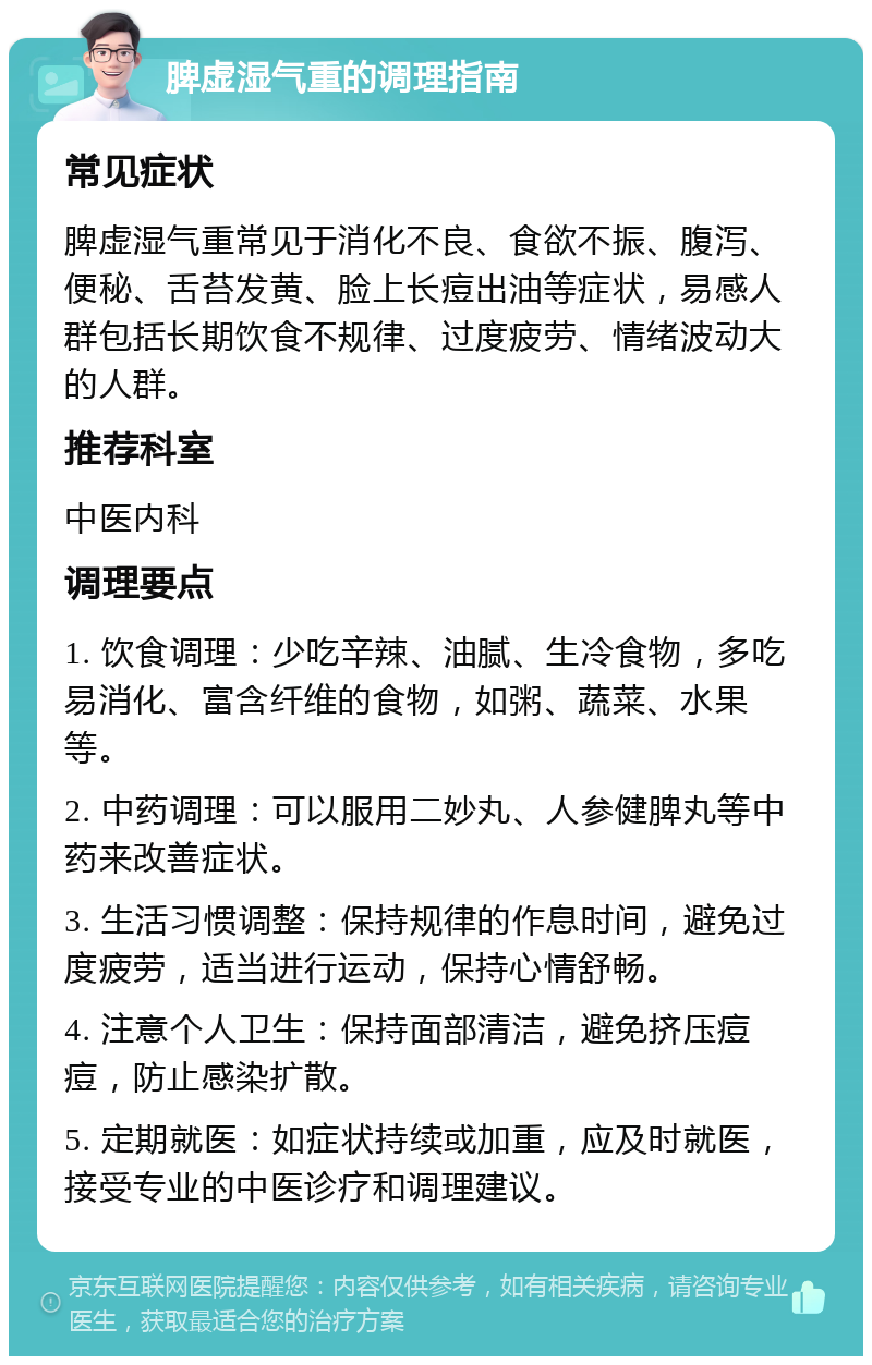 脾虚湿气重的调理指南 常见症状 脾虚湿气重常见于消化不良、食欲不振、腹泻、便秘、舌苔发黄、脸上长痘出油等症状，易感人群包括长期饮食不规律、过度疲劳、情绪波动大的人群。 推荐科室 中医内科 调理要点 1. 饮食调理：少吃辛辣、油腻、生冷食物，多吃易消化、富含纤维的食物，如粥、蔬菜、水果等。 2. 中药调理：可以服用二妙丸、人参健脾丸等中药来改善症状。 3. 生活习惯调整：保持规律的作息时间，避免过度疲劳，适当进行运动，保持心情舒畅。 4. 注意个人卫生：保持面部清洁，避免挤压痘痘，防止感染扩散。 5. 定期就医：如症状持续或加重，应及时就医，接受专业的中医诊疗和调理建议。