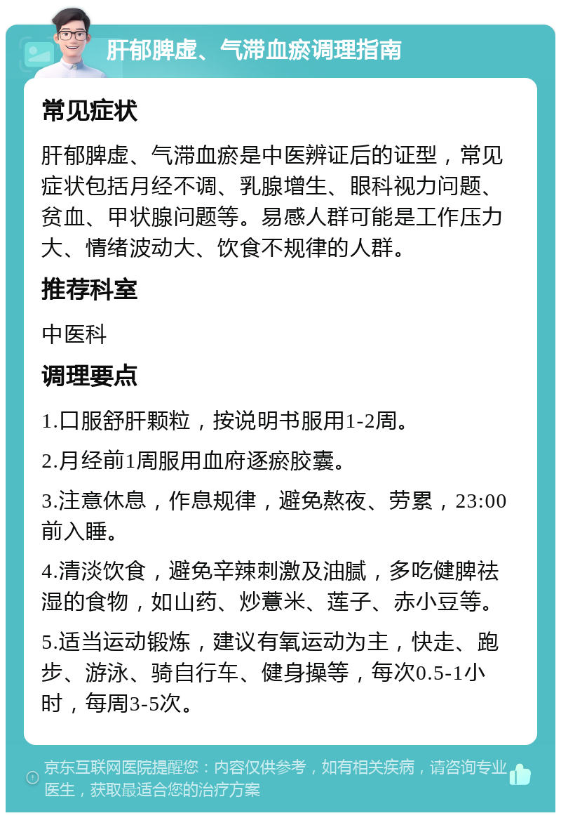 肝郁脾虚、气滞血瘀调理指南 常见症状 肝郁脾虚、气滞血瘀是中医辨证后的证型，常见症状包括月经不调、乳腺增生、眼科视力问题、贫血、甲状腺问题等。易感人群可能是工作压力大、情绪波动大、饮食不规律的人群。 推荐科室 中医科 调理要点 1.口服舒肝颗粒，按说明书服用1-2周。 2.月经前1周服用血府逐瘀胶囊。 3.注意休息，作息规律，避免熬夜、劳累，23:00前入睡。 4.清淡饮食，避免辛辣刺激及油腻，多吃健脾祛湿的食物，如山药、炒薏米、莲子、赤小豆等。 5.适当运动锻炼，建议有氧运动为主，快走、跑步、游泳、骑自行车、健身操等，每次0.5-1小时，每周3-5次。