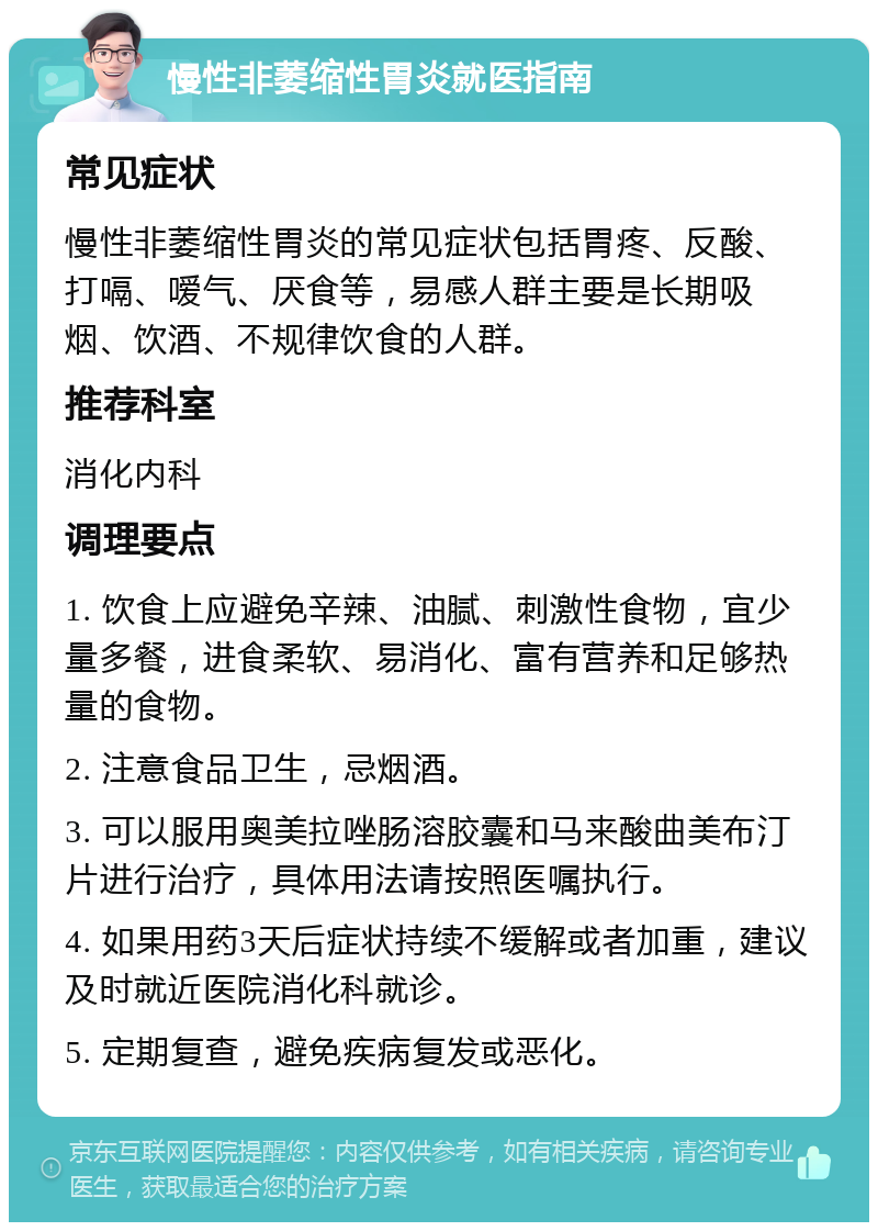 慢性非萎缩性胃炎就医指南 常见症状 慢性非萎缩性胃炎的常见症状包括胃疼、反酸、打嗝、嗳气、厌食等，易感人群主要是长期吸烟、饮酒、不规律饮食的人群。 推荐科室 消化内科 调理要点 1. 饮食上应避免辛辣、油腻、刺激性食物，宜少量多餐，进食柔软、易消化、富有营养和足够热量的食物。 2. 注意食品卫生，忌烟酒。 3. 可以服用奥美拉唑肠溶胶囊和马来酸曲美布汀片进行治疗，具体用法请按照医嘱执行。 4. 如果用药3天后症状持续不缓解或者加重，建议及时就近医院消化科就诊。 5. 定期复查，避免疾病复发或恶化。