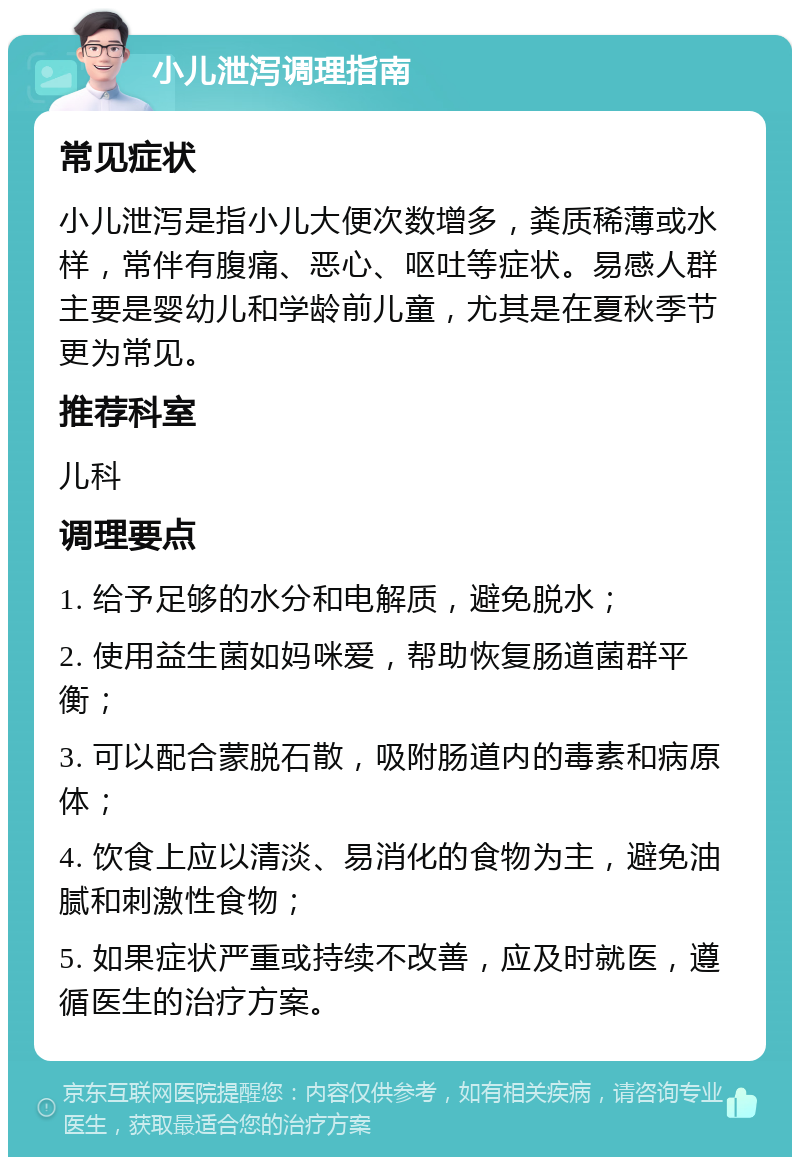 小儿泄泻调理指南 常见症状 小儿泄泻是指小儿大便次数增多，粪质稀薄或水样，常伴有腹痛、恶心、呕吐等症状。易感人群主要是婴幼儿和学龄前儿童，尤其是在夏秋季节更为常见。 推荐科室 儿科 调理要点 1. 给予足够的水分和电解质，避免脱水； 2. 使用益生菌如妈咪爱，帮助恢复肠道菌群平衡； 3. 可以配合蒙脱石散，吸附肠道内的毒素和病原体； 4. 饮食上应以清淡、易消化的食物为主，避免油腻和刺激性食物； 5. 如果症状严重或持续不改善，应及时就医，遵循医生的治疗方案。