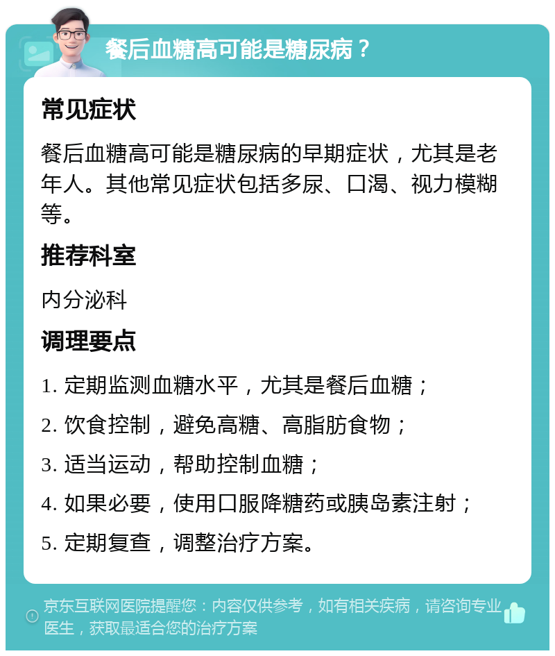 餐后血糖高可能是糖尿病？ 常见症状 餐后血糖高可能是糖尿病的早期症状，尤其是老年人。其他常见症状包括多尿、口渴、视力模糊等。 推荐科室 内分泌科 调理要点 1. 定期监测血糖水平，尤其是餐后血糖； 2. 饮食控制，避免高糖、高脂肪食物； 3. 适当运动，帮助控制血糖； 4. 如果必要，使用口服降糖药或胰岛素注射； 5. 定期复查，调整治疗方案。